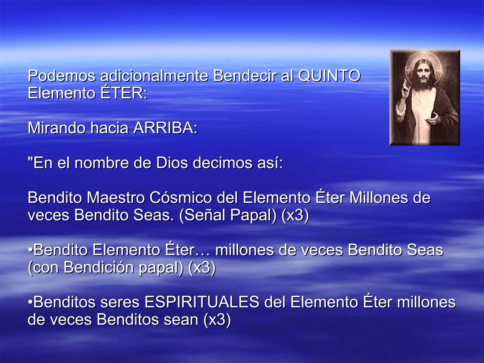 Podemos adicionalmente Bendecir al QUINTO  Elemento ÉTER: Mirando hacia ARRIBA: "En el nombre de Dios decimos así: Bendito Maestro Cósmico del Elemento Éter Millones de veces Bendito Seas. (Señal Papal) (x3) • Bendito Elemento Éter… millones de veces Bendito Seas (con Bendición papal) (x3) • Benditos seres ESPIRITUALES del Elemento Éter millones de veces Benditos sean (x3) 