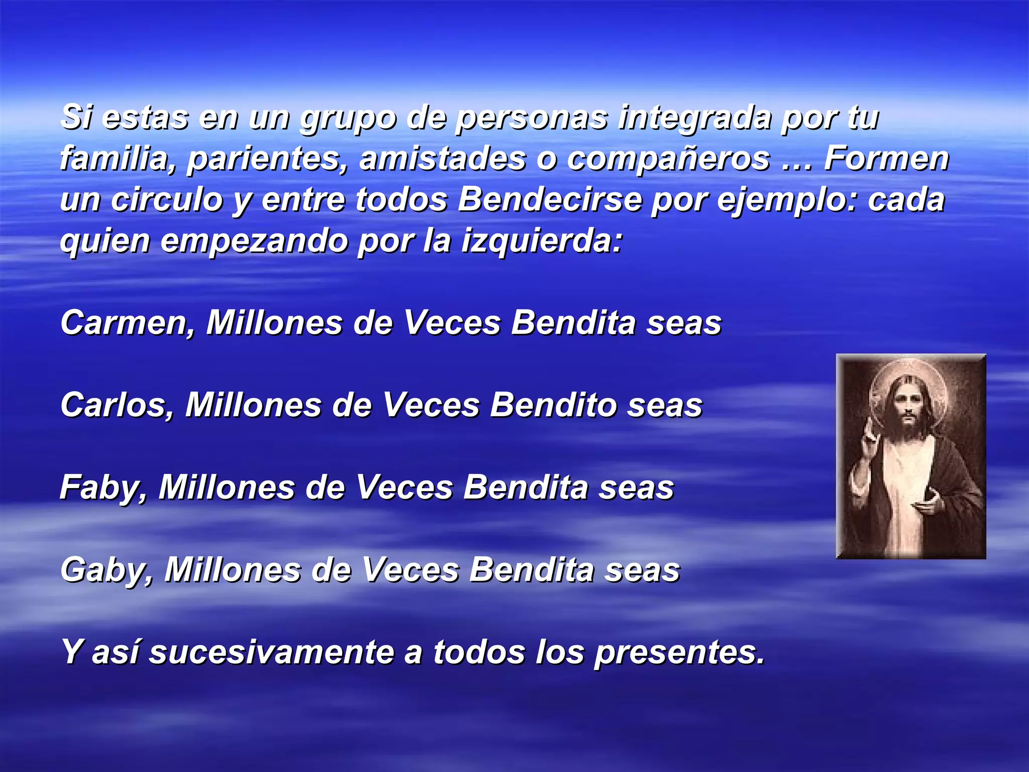 Si estas en un grupo de personas integrada por tu familia, parientes, amistades o compañeros … Formen un circulo y entre todos Bendecirse por ejemplo: cada quien empezando por la izquierda: Carmen, Millones de Veces Bendita seas Carlos, Millones de Veces Bendito seas Faby, Millones de Veces Bendita seas Gaby, Millones de Veces Bendita seas Y así sucesivamente a todos los presentes. 
