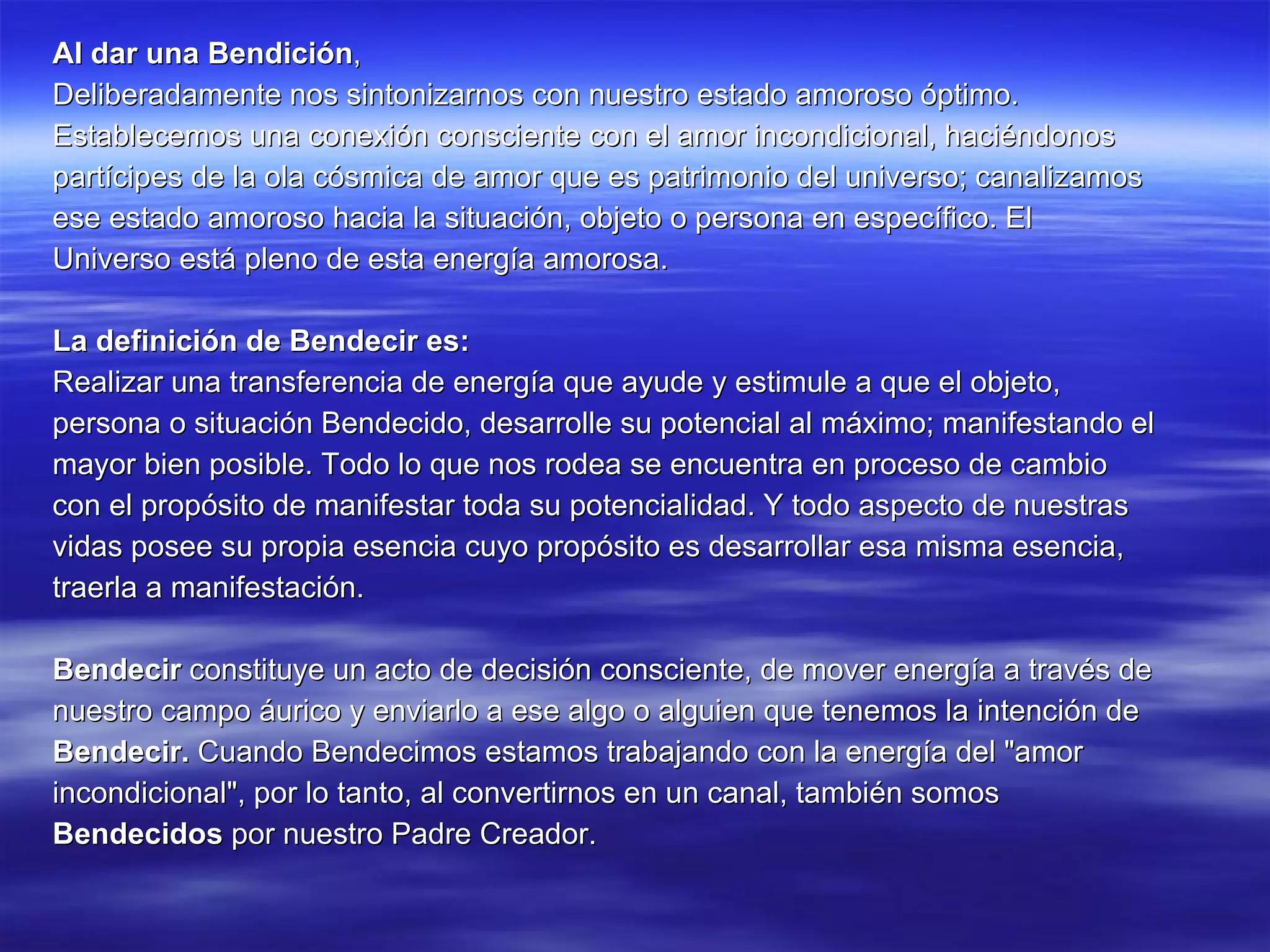 Al dar una Bendición , Deliberadamente nos sintonizarnos con nuestro estado amoroso óptimo. Establecemos una conexión consciente con el amor incondicional, haciéndonos partícipes de la ola cósmica de amor que es patrimonio del universo; canalizamos ese estado amoroso hacia la situación, objeto o persona en específico. El Universo está pleno de esta energía amorosa. La definición de Bendecir es: Realizar una transferencia de energía que ayude y estimule a que el objeto, persona o situación Bendecido, desarrolle su potencial al máximo; manifestando el mayor bien posible. Todo lo que nos rodea se encuentra en proceso de cambio con el propósito de manifestar toda su potencialidad. Y todo aspecto de nuestras vidas posee su propia esencia cuyo propósito es desarrollar esa misma esencia, traerla a manifestación. Bendecir  constituye un acto de decisión consciente, de mover energía a través de nuestro campo áurico y enviarlo a ese algo o alguien que tenemos la intención de Bendecir.  Cuando Bendecimos estamos trabajando con la energía del "amor incondicional", por lo tanto, al convertirnos en un canal, también somos Bendecidos  por nuestro Padre Creador. 