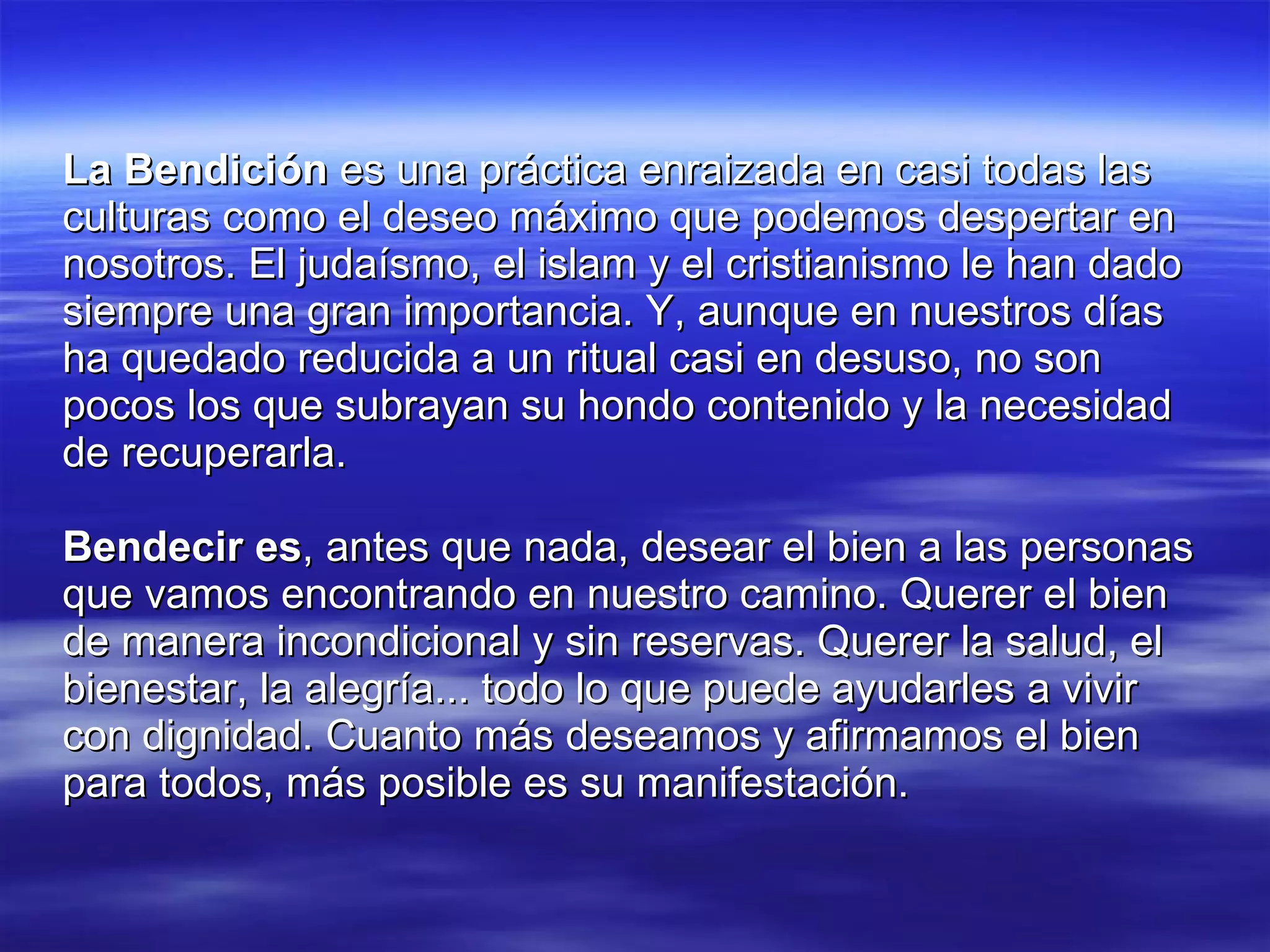 La Bendición  es una práctica enraizada en casi todas las culturas como el deseo máximo que podemos despertar en nosotros. El judaísmo, el islam y el cristianismo le han dado siempre una gran importancia. Y, aunque en nuestros días ha quedado reducida a un ritual casi en desuso, no son pocos los que subrayan su hondo contenido y la necesidad de recuperarla. Bendecir es , antes que nada, desear el bien a las personas que vamos encontrando en nuestro camino. Querer el bien de manera incondicional y sin reservas. Querer la salud, el bienestar, la alegría... todo lo que puede ayudarles a vivir con dignidad. Cuanto más deseamos y afirmamos el bien para todos, más posible es su manifestación. 