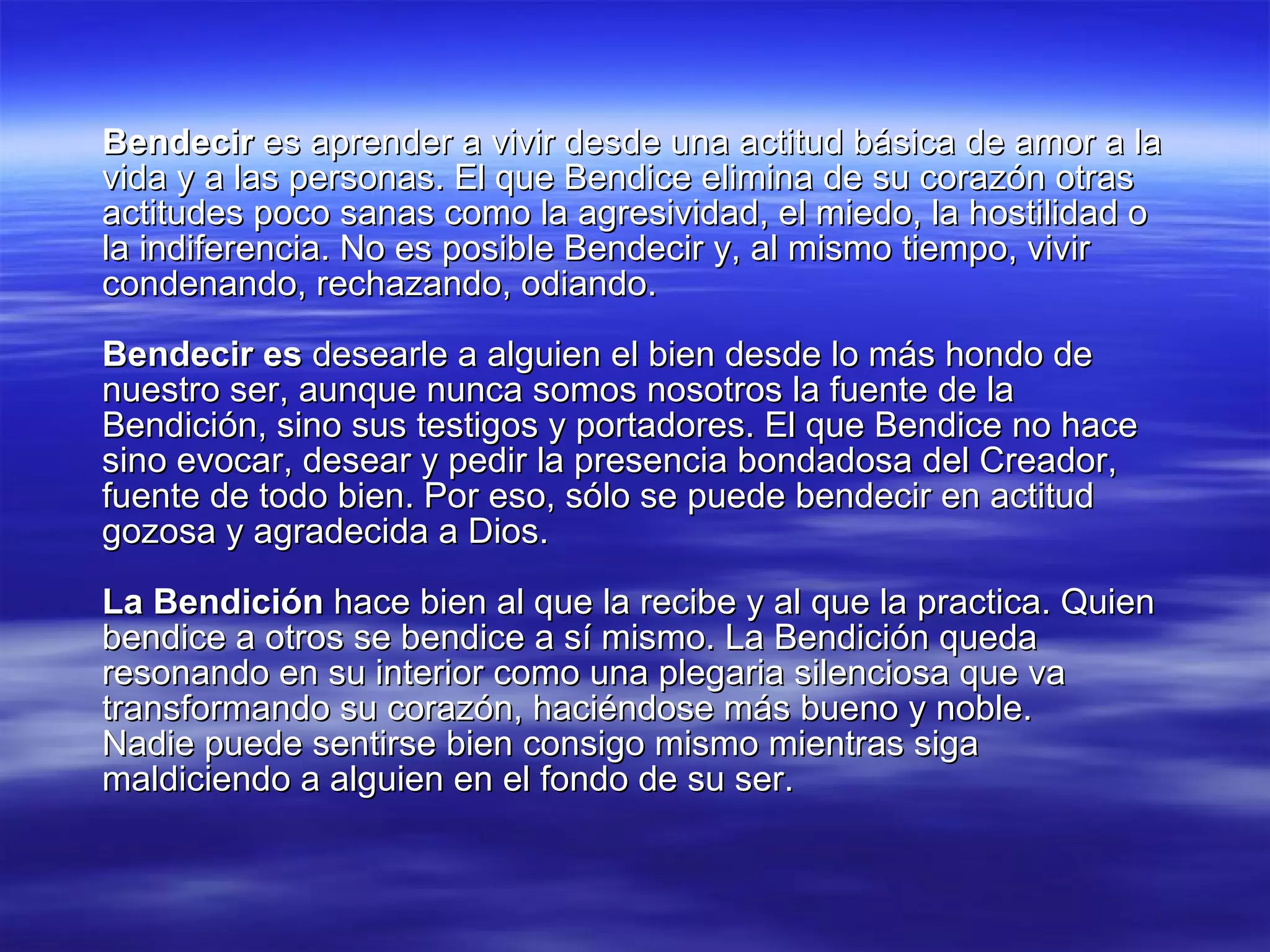 Bendecir  es aprender a vivir desde una actitud básica de amor a la vida y a las personas. El que Bendice elimina de su corazón otras actitudes poco sanas como la agresividad, el miedo, la hostilidad o la indiferencia. No es posible Bendecir y, al mismo tiempo, vivir condenando, rechazando, odiando. Bendecir es  desearle a alguien el bien desde lo más hondo de nuestro ser, aunque nunca somos nosotros la fuente de la Bendición, sino sus testigos y portadores. El que Bendice no hace sino evocar, desear y pedir la presencia bondadosa del Creador, fuente de todo bien. Por eso, sólo se puede bendecir en actitud gozosa y agradecida a Dios. La Bendición  hace bien al que la recibe y al que la practica. Quien bendice a otros se bendice a sí mismo. La Bendición queda resonando en su interior como una plegaria silenciosa que va transformando su corazón, haciéndose más bueno y noble. Nadie puede sentirse bien consigo mismo mientras siga maldiciendo a alguien en el fondo de su ser. 