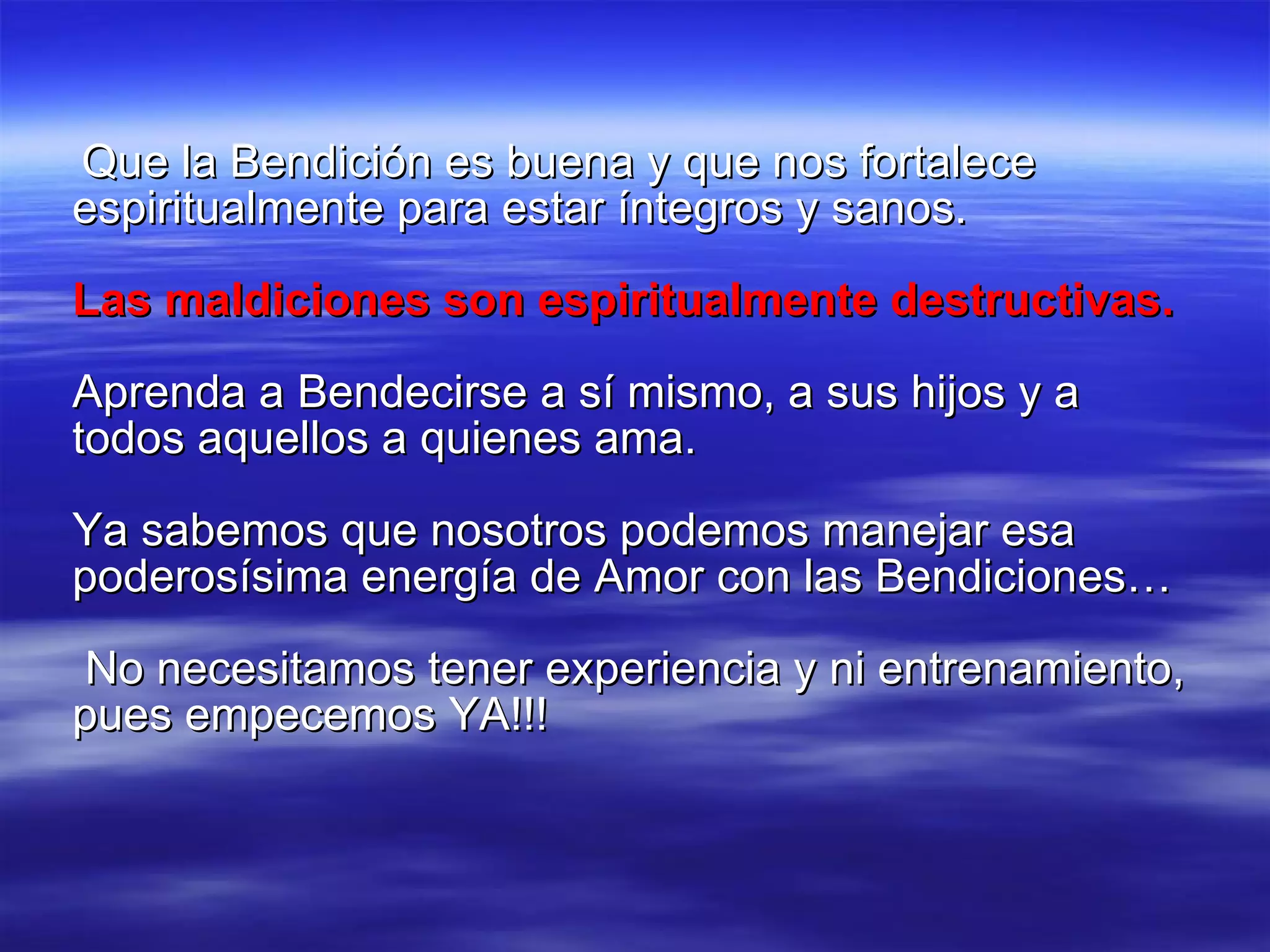 Que la Bendición es buena y que nos fortalece espiritualmente para estar íntegros y sanos.  Las maldiciones son espiritualmente destructivas. Aprenda a Bendecirse a sí mismo, a sus hijos y a todos aquellos a quienes ama. Ya sabemos que nosotros podemos manejar esa poderosísima energía de Amor con las Bendiciones… No necesitamos tener experiencia y ni entrenamiento, pues empecemos YA!!! 