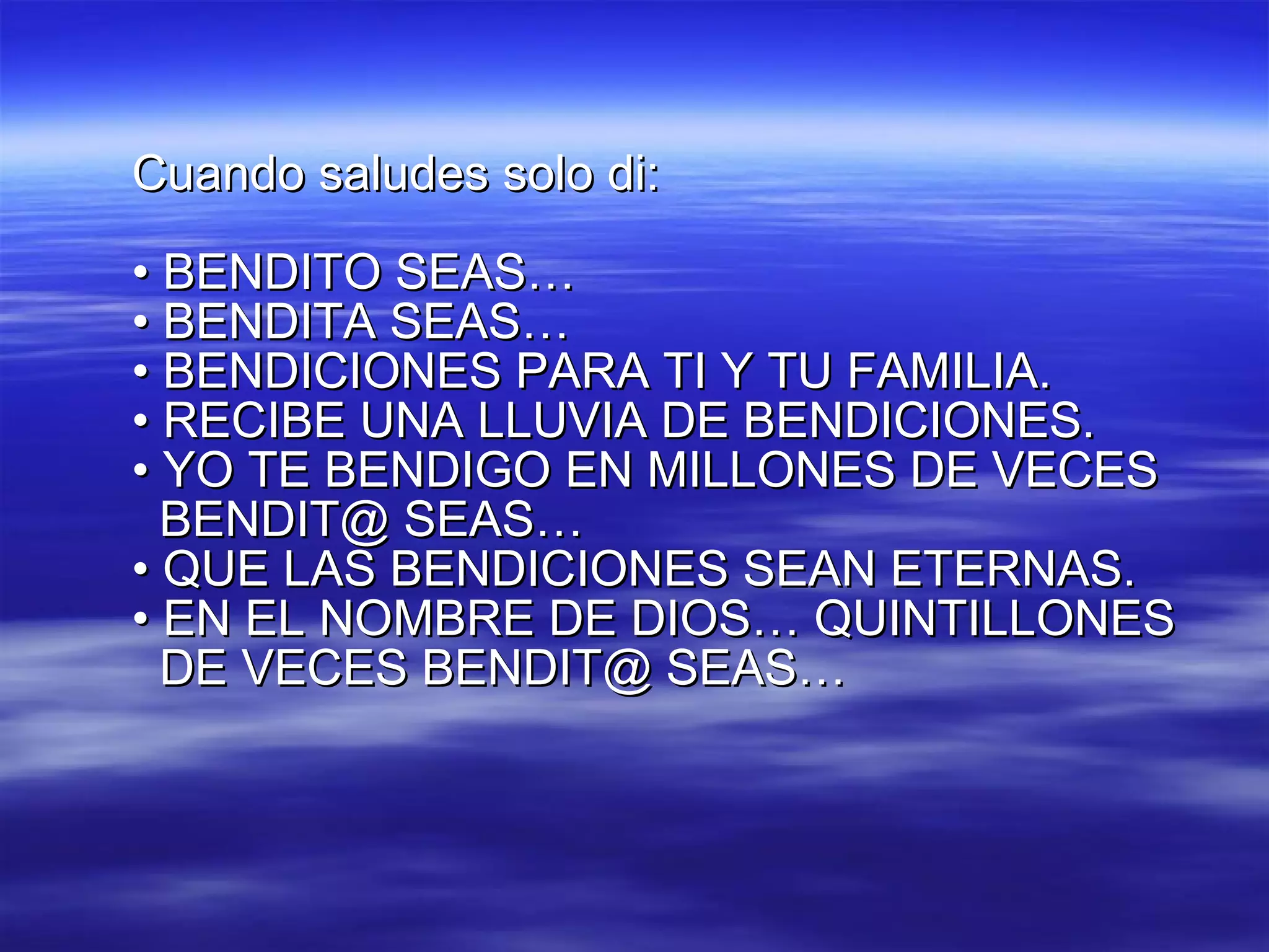 Cuando saludes solo di: •  BENDITO SEAS… •  BENDITA SEAS… •  BENDICIONES PARA TI Y TU FAMILIA. •  RECIBE UNA LLUVIA DE BENDICIONES. •  YO TE BENDIGO EN MILLONES DE VECES BENDIT@ SEAS… •  QUE LAS BENDICIONES SEAN ETERNAS. •  EN EL NOMBRE DE DIOS… QUINTILLONES DE VECES BENDIT@ SEAS… 