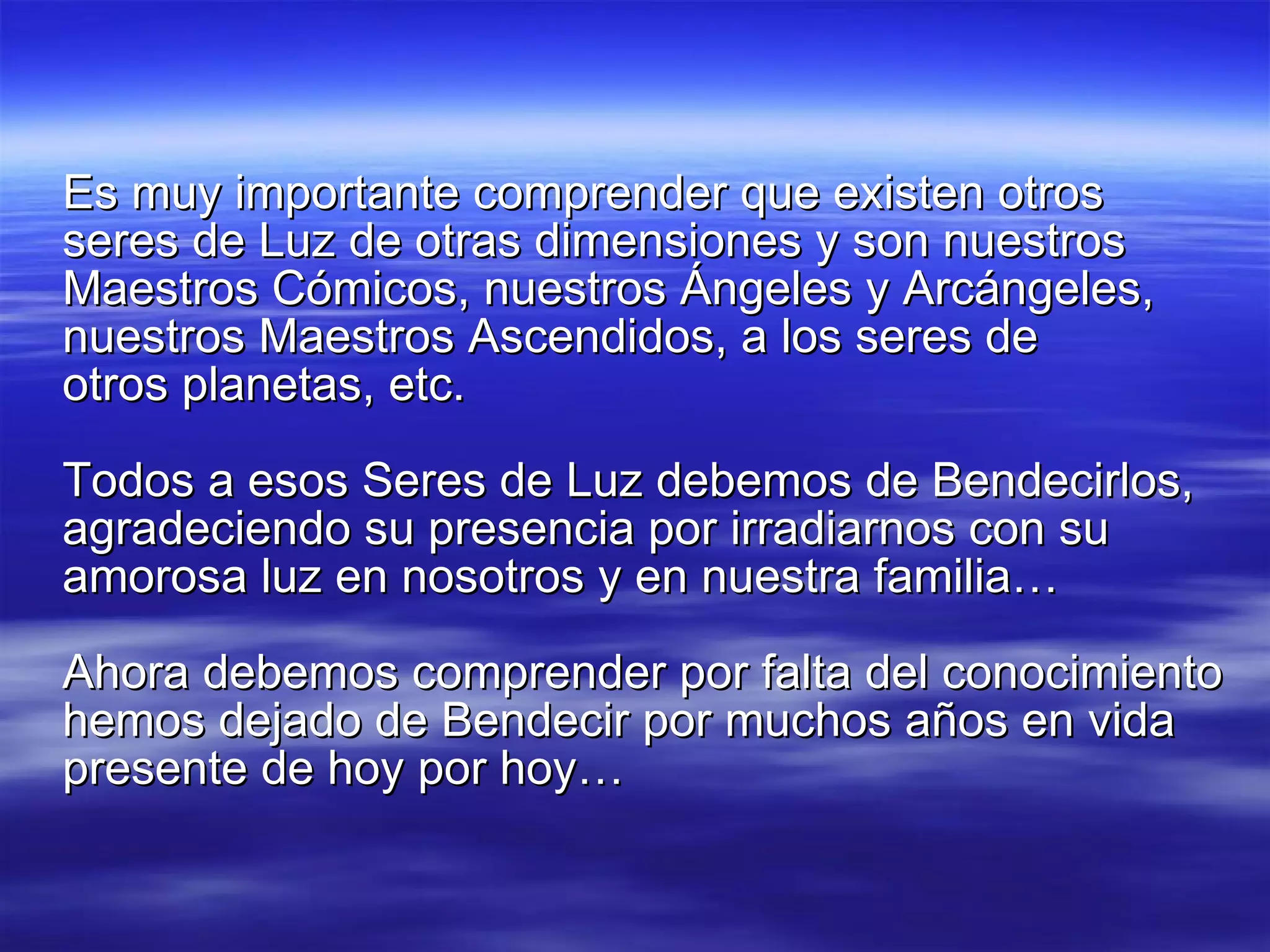 Es muy importante comprender que existen otros seres de Luz de otras dimensiones y son nuestros Maestros Cómicos, nuestros Ángeles y Arcángeles, nuestros Maestros Ascendidos, a los seres de  otros planetas, etc. Todos a esos Seres de Luz debemos de Bendecirlos, agradeciendo su presencia por irradiarnos con su amorosa luz en nosotros y en nuestra familia… Ahora debemos comprender por falta del conocimiento hemos dejado de Bendecir por muchos años en vida presente de hoy por hoy… 