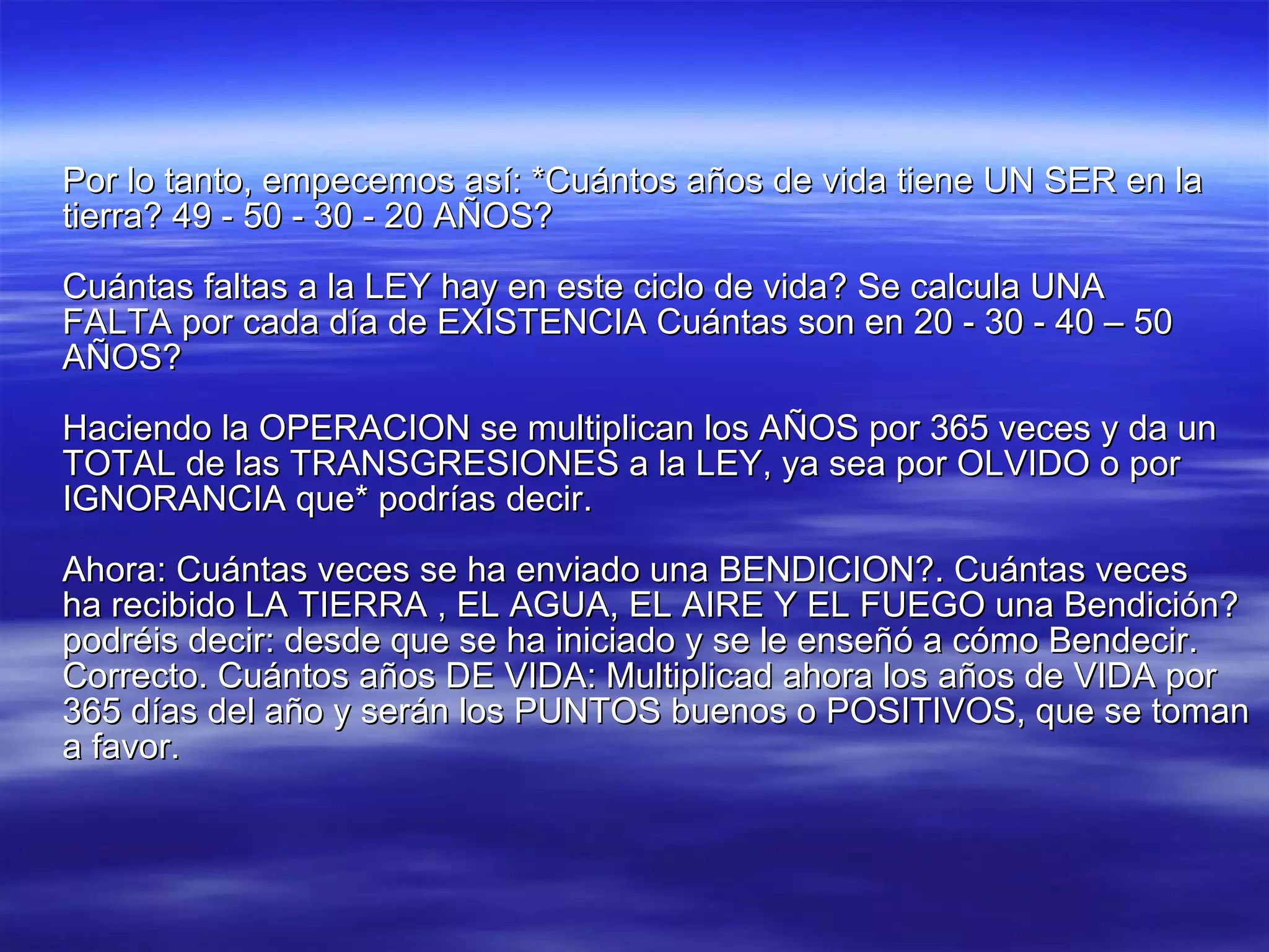 Por lo tanto, empecemos así: *Cuántos años de vida tiene UN SER en la tierra? 49 - 50 - 30 - 20 AÑOS? Cuántas faltas a la LEY hay en este ciclo de vida? Se calcula UNA FALTA por cada día de EXISTENCIA Cuántas son en 20 - 30 - 40 – 50 AÑOS? Haciendo la OPERACION se multiplican los AÑOS por 365 veces y da un TOTAL de las TRANSGRESIONES a la LEY, ya sea por OLVIDO o por IGNORANCIA que* podrías decir. Ahora: Cuántas veces se ha enviado una BENDICION?. Cuántas veces ha recibido LA TIERRA , EL AGUA, EL AIRE Y EL FUEGO una Bendición? podréis decir: desde que se ha iniciado y se le enseñó a cómo Bendecir. Correcto. Cuántos años DE VIDA: Multiplicad ahora los años de VIDA por 365 días del año y serán los PUNTOS buenos o POSITIVOS, que se toman a favor. 