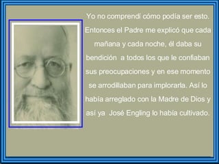 Yo no comprendí cómo podía ser esto. Entonces el Padre me explicó que cada mañana y cada noche, él daba su bendición  a todos los que le confiaban sus preocupaciones y en ese momento se arrodillaban para implorarla. Así lo había arreglado con la Madre de Dios y así ya  José Engling lo había cultivado. 