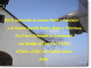   Por la intercesión de nuestro Padre y Fundador   y de nuestra querida Madre, Reina y Victoriosa,  Tres Veces Admirable de Schoenstatt,  nos bendiga el Dios Uno y Trino, el Padre, el Hijo y el Espíritu Santo.  Amén.    Ver-ver 