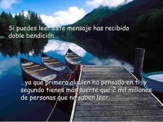 Si puedes leer eessttee mmeennssaajjee hhaass rreecciibbiiddoo 
ddoobbllee bbeennddiicciióónn…… 
……yyaa qquuee pprriimmeerroo aallgguuiieenn hhaa ppeennssaaddoo eenn ttii,, yy 
sseegguunnddoo ttiieenneess mmááss ssuueerrttee qquuee 22 mmiill mmiilllloonneess 
ddee ppeerrssoonnaass qquuee nnoo ssaabbeenn lleeeerr.. 
 