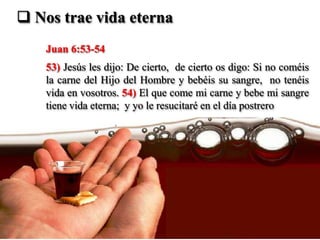  Nos trae vida eterna
    Juan 6:53-54
    53) Jesús les dijo: De cierto, de cierto os digo: Si no coméis
    la carne del Hijo del Hombre y bebéis su sangre, no tenéis
    vida en vosotros. 54) El que come mi carne y bebe mi sangre
    tiene vida eterna; y yo le resucitaré en el día postrero
 
