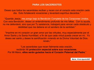 PARA LOS SACERDOTES   Deseo que todos los sacerdotes reciban y recen con el corazón esta oración cada día.  Esto fortalecerá vocaciones y levantará espíritus decaídos.”   “Querido Jesús,  me pongo bajo la Bendición Completa de los Corazones Unidos.   Con esta Bendición, deseo un entendimiento profundo de mis faltas.  Con tu ayuda, no me defenderé, sino que por Tu asistencia, trabajaré para vencer cada obstáculo y debilidad que me detiene en el sendero de la santidad.”   “Imprime en mi corazón un gran amor por las virtudes, muy especialmente por el Amor Santo y la Santa Humildad, a fin de que cada virtud pueda crecer en mí.  Yo deseo ser santo y deseo la santificación viviendo en la Divina Voluntad de Dios.  Amén.”   “Los sacerdotes que recen fielmente esta oración,  recibirán Mi  protección especial sobre sus vocaciones .  Por Mi Mano,  ellos serán guiados hacia el Corazón Paternal del Padre .”   Maria, 18 de Agosto2007 