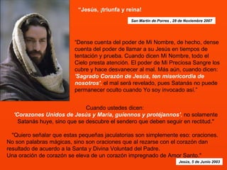 “ Jesús, ¡triunfa y reina!   “Dense cuenta del poder de Mi Nombre, de hecho, dense cuenta del poder de llamar a su Jesús en tiempos de tentación y prueba. Cuando dicen Mi Nombre, todo el Cielo presta atención. El poder de Mi Preciosa Sangre los cubre y hace desvanecer al mal. Más aún, cuando dicen:  'Sagrado Corazón de Jesús, ten misericordia de nosotros' ,  el mal será revelado, pues Satanás no puede permanecer oculto cuando Yo soy invocado así.”  Cuando ustedes dicen:  'Corazones Unidos de Jesús y María, guíennos y protéjannos' ,  no solamente Satanás huye, sino que se descubre el sendero que deben seguir en rectitud."   "Quiero señalar que estas pequeñas jaculatorias son simplemente eso: oraciones.  No son palabras mágicas, sino son oraciones que al rezarse con el corazón dan resultado de acuerdo a la Santa y Divina Voluntad del Padre.  Una oración de corazón se eleva de un corazón impregnado de Amor Santo." Jesús, 5 de Junio 2003 San Martín de Porres , 28 de Noviembre 2007 