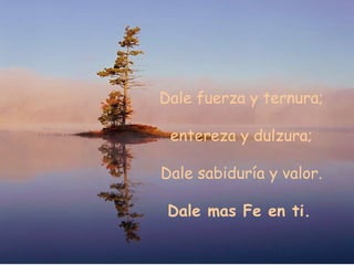 Dale fuerza y ternura; entereza y dulzura; Dale sabiduría y valor. Dale mas Fe en ti.