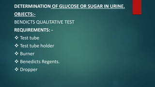 DETERMINATION OF GLUCOSE OR SUGAR IN URINE.
OBJECTS:-
BENDICTS QUALITATIVE TEST
REQUIREMENTS: -
 Test tube
 Test tube holder
 Burner
 Benedicts Regents.
 Dropper
 
