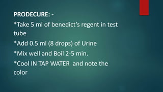 PRODECURE: -
*Take 5 ml of benedict’s regent in test
tube
*Add 0.5 ml (8 drops) of Urine
*Mix well and Boil 2-5 min.
*Cool IN TAP WATER and note the
color
 