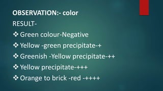 OBSERVATION:- color
RESULT-
Green colour-Negative
Yellow -green precipitate-+
Greenish -Yellow precipitate-++
Yellow precipitate-+++
Orange to brick -red -++++
 