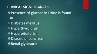 CLINICAL SIGNIFICANCE:-
Presence of glucose in Urine is found
in
Diabetes mellitus
Hyperthyroidism
Hyperpituitarism
Disease of pancreas
Renal glycosuria
 