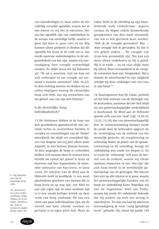 van kalenderdagen is, maar zoiets als het
volledig vervulde ogenblik, waarin het al
ons omvat en wij het al omvatten. Het
zou het ogenblik zijn van onderduiken in
de oceaan van oneindige liefde, waarin er
geen tijd meer is, geen vóór en na. Wij
kunnen alleen proberen te denken dat dit
ogenblik het leven in de volle zin is, ons
steeds opnieuw onderdompelen in de uit-
gestrektheid van het zijn, waarin wij een-
voudigweg door vreugde overweldigd
worden. Zo drukt Jezus het bij Johannes
uit: “Ik zal u weerzien, [en] uw hart zal
zich verheugen en uw vreugde zal nie-
mand u kunnen ontnemen” (Joh 16,22).
In deze richting moeten we denken als we
willen begrijpen waarop de christelijke
hoop zich richt, wat wij verwachten van
het geloof, van ons zijn met Christus.9
Is de christelijke hoop
individualistisch?
13. De christenen hebben in de loop van
hun geschiedenis geprobeerd dit niet we-
tende weten in voorstelbare beelden te
vertalen en voorstellingen van de ‘hemel’
ontwikkeld, die altijd ver verwijderd blij-
ven van datgene wat wij juist alleen maar
negatief, in niet kennen, kunnen kennen.
Al deze pogingen de hoop te verbeelden
hebben veel mensen door de eeuwen heen
bezield om vanuit het geloof te leven en
daarvoor ook hun hyparchonta, de mate-
riële substantie van hun leven, te laten
varen. De schrijver van de Brief aan de
Hebreeën heeft in hoofdstuk 11 een soort
geschiedenis geschetst van mensen die in
hoop leven en op weg zijn, van Abel tot
aan zijn eigen tijd. In onze moderne tijd
is er een steeds heftiger kritiek op deze
vorm van hoop ontbrand; die zou een
vorm van puur individualisme zijn, die de
wereld aan haar ellende overlaat en
gevlucht is in eigen privé heil. Henri de
Lubac heeft in de inleiding op zijn baan-
brekende werk Catholicisme. Aspects
sociaux du dogme enkele kenmerkende
getuigenissen van deze soort verzameld,
van wie er één geciteerd moet worden:
“Heb ik de vreugde gevonden? Nee …
mijn vreugde heb ik gevonden. En dat is
iets geheel anders … De vreugde van
Jezus kan persoonlijk zijn. Die kan een
mens alleen toebehoren en hij is gered.
Hij is in vrede … nu en voor altijd, maar
hij alleen. Deze eenzaamheid in de vreug-
de verontrust hem niet. Integendeel. Hij is
immers de uitverkorene! In zijn zaligheid
schrijdt hij door veldslagen met een roos
in zijn hand.”10
14. Daartegenover kon De Lubac, puttend
uit het hele arsenaal van de theologie van
de kerkvaders, aantonen dat het heil altijd
als een gemeenschappelijke werkelijkheid
is beschouwd. De Brief aan de Hebreeën
spreekt zelfs van een “stad” (vgl. 11,10.16;
12,22; 13,14), dus van gemeenschappelijk
heil. In overeenstemming hiermee wordt
de zonde door de kerkvaders opgevat als
de vernietiging van de eenheid van het
menselijk geslacht, als versplintering en
scheuring. Babel, de plaats van de spraak-
verwarring en de scheiding, brengt tot
uitdrukking wat zonde ten diepste is. En
zo toont de ‘verlossing’ zich juist als her-
stel van de eenheid, waarin wij elkaar
opnieuw ontmoeten in een ‘één-zijn’ dat
zich baan breekt in de wereldwijde ge-
meenschap van de gelovigen. We hoeven
hier niet op alle teksten in te gaan, waarin
het gemeenschappelijke karakter van de
hoop tot uitdrukking komt. Beperken wij
ons tot Augustinus’ brief aan Proba,
waarin hij tracht dit onbekende bekende
dat wij zoeken, nu toch een weinig te
omschrijven. Tot dan toe had hij daarvoor
eenvoudigweg de term “zalig (gelukkig)
leven” gebruikt. Nu citeert hij psalm 144
9. Vgl. Katechis-
mus van de
Katholieke Kerk,
1025.
10. Jean Giono,
Les vraies riches-
ses (Parijs, 1936),
Préface, in: H. de
Lubac, Catholicis-
me. Aspects
sociaux du dogme
(Parijs 1983), VII.
2008 • 1212
 