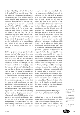 [143],15: “Gelukkig het volk dat de Heer
heeft als God.” Dan gaat hij verder: “Op-
dat wij tot dit volk zouden behoren en …
tot eeuwigdurend leven bij God kunnen
komen, daarom is het doel van het gebod
‘de liefde, die voortkomt uit een rein hart,
een goed geweten en een ongeveinsd
geloof’ (1Tim 1,5).”11
Dit werkelijke leven,
waar wij altijd op de één of andere ma-
nier weer naar reiken, is gebonden aan
het samenzijn met een “volk” en kan al-
leen in dit “wij” voor ieder individu wer-
kelijkheid worden. Het veronderstelt juist
de exodus uit de gevangenis van het ei-
gen ‘ik’, omdat alleen in de openheid van
ieder subject de blik geopend wordt op de
bron van de vreugde, op de liefde zelf –
op God.
15. Dit op gemeenschap georiënteerde
uitzicht op het ‘zalig leven’ richt zich
weliswaar over de huidige wereld heen,
maar heeft juist ook met het opbouwen
van deze wereld te maken – in zeer ver-
schillende vormen, afhankelijk van de
historische context en de mogelijkheden
die daardoor geboden of juist uitgesloten
werden. In de dagen van Augustinus,
toen de inval van nieuwe volken de sa-
menhang van de wereld bedreigde, waar-
in tot dan toe een bepaalde rechtszeker-
heid en het leven in een juridisch geor-
dende samenleving gegeven waren, ging
het erom de solide grondslagen van deze
vreedzame levensgemeenschap te verster-
ken, om te kunnen overleven in een ver-
anderende wereld. Laten we nu nog even
kijken naar een min of meer toevallig
gekozen en in veel opzichten exemplari-
sche episode uit de Middeleeuwen. In het
algemeen bewustzijn leken kloosters oor-
den van vlucht uit de wereld (contemptus
mundi) en het zich terugtrekken van ver-
antwoordelijkheid voor de wereld, op
zoek naar privé heil. Bernardus van Clair-
vaux, die met zijn hervormde Orde scha-
ren jonge mensen had geïnspireerd tot
intreden, zag dit heel anders. Volgens
hem hebben de monniken een opgave
voor de hele Kerk en dus ook voor de
wereld. Hij heeft in vele beelden de ver-
antwoordelijkheid van de monniken voor
het hele lichaam van de Kerk, ja, voor de
mensheid, benadrukt. Hij paste op hen de
woorden van Pseudo-Rufinus toe: “Het
menselijk geslacht leeft van weinigen,
want als die er niet waren, zou de hele
wereld te gronde gaan …”.12
De beschou-
wenden – contemplantes – moeten land-
arbeiders – laborantes – worden, zegt hij.
De adel van de arbeid, die het christen-
dom van het jodendom geërfd heeft, was
al naar voren gekomen in de kloosterre-
gels van Augustinus en Benedictus. De
jonge edellieden die naar zijn kloosters
stroomden moesten zich bekwamen in
handenarbeid. Bernardus zegt weliswaar
uitdrukkelijk dat ook het klooster het pa-
radijs niet kan herstellen, maar het moet
toch als plaats van ontginning van prak-
tische en geestelijke aard het nieuwe pa-
radijs voorbereiden. Woest bosland wordt
vruchtbaar – juist daar waar tegelijkertijd
de bomen van de hoogmoed worden
geveld, de wildgroei van de zielen wordt
ontgonnen en zo de grond wordt klaarge-
maakt, waarop het brood voor lichaam en
ziel kan gedijen.13
Zien we niet juist in het
licht van de huidige geschiedenis weer
dat er geen positieve wereldorde kan ge-
dijen, waar de zielen verwilderen?
De omvorming van de christelijke
‘geloofshoop’ in de moderne tijd
16. Hoe kon zich echter de voorstelling
ontwikkelen dat de boodschap van Jezus
strikt individualistisch zou zijn en zich
alleen zou richten tot de enkeling? Hoe
kwam het zover dat de ‘redding van de
11. Brief 130 Ad
Probam 13, 24, in:
a.w., 44, 67.
12. Sententiae III,
118, in: Bernardus
van Clairvaux (ed.
G.B. Winkler), IV,
686.
13. Vgl. a.w., III,
71, 470-473.
13 • 2008 13
 