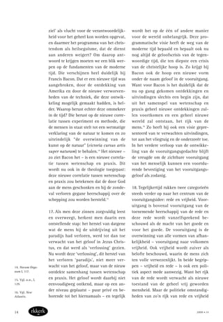 ziel’ als vlucht voor de verantwoordelijk-
heid voor het geheel kon worden opgevat,
en daarmee het programma van het chris-
tendom als heilsegoïsme, dat de dienst
aan anderen weigert? Om daarop ant-
woord te krijgen moeten we een blik wer-
pen op de fundamenten van de moderne
tijd. Die verschijnen heel duidelijk bij
Francis Bacon. Dat er een nieuwe tijd was
aangebroken, door de ontdekking van
Amerika en door de nieuwe verworven-
heden van de techniek, die deze ontwik-
keling mogelijk gemaakt hadden, is hel-
der. Waarop berust echter deze ommekeer
in de tijd? Die berust op de nieuwe corre-
latie tussen experiment en methode, die
de mensen in staat stelt tot een wetmatige
verklaring van de natuur te komen en zo
uiteindelijk “de overwinning van de
kunst op de natuur” (victoria cursus artis
super naturam) te behalen.14
Het nieuwe –
zo ziet Bacon het – is een nieuwe correla-
tie tussen wetenschap en praxis. Dit
wordt nu ook in de theologie toegepast:
deze nieuwe correlatie tussen wetenschap
en praxis zou betekenen dat de door God
aan de mens geschonken en bij de zonde-
val verloren gegane heerschappij over de
schepping zou worden hersteld.15
17. Als men deze zinnen zorgvuldig leest
en overweegt, herkent men daarin een
ontstellende stap: het herstel van datgene
wat de mens bij de uitdrijving uit het
paradijs had verloren, werd tot dan toe
verwacht van het geloof in Jezus Chris-
tus, en dat werd als ‘verlossing’ gezien.
Nu wordt deze ‘verlossing’, dit herstel van
het verloren ‘paradijs’, niet meer ver-
wacht van het geloof, maar van de nieuw
ontdekte samenhang tussen wetenschap
en praxis. Het geloof wordt daarbij niet
eenvoudigweg ontkend, maar op een an-
der niveau geplaatst – puur privé en be-
horende tot het hiernamaals – en tegelijk
wordt het op de één of andere manier
voor de wereld onbelangrijk. Deze pro-
grammatische visie heeft de weg van de
moderne tijd bepaald en bepaalt ook nu
nog altijd de geloofscrisis van de tegen-
woordige tijd, die ten diepste een crisis
van de christelijke hoop is. Zo krijgt bij
Bacon ook de hoop een nieuwe vorm
onder de naam geloof in de vooruitgang.
Want voor Bacon is het duidelijk dat de
nu op gang gekomen ontdekkingen en
uitvindingen slechts een begin zijn, dat
uit het samenspel van wetenschap en
praxis geheel nieuwe ontdekkingen zul-
len voortkomen en een geheel nieuwe
wereld zal ontstaan, het rijk van de
mens.16
Zo heeft hij ook een visie gepre-
senteerd van te verwachten uitvindingen,
tot aan het vliegtuig en de onderzeeër toe.
In het verdere verloop van de ontwikke-
ling van de vooruitgangsgedachte blijft
de vreugde om de zichtbare vooruitgang
van het menselijk kunnen een voortdu-
rende bevestiging van het vooruitgangs-
geloof als zodanig.
18. Tegelijkertijd rukken twee categorieën
steeds verder op naar het centrum van de
vooruitgangsidee: rede en vrijheid. Voor-
uitgang is bovenal vooruitgang van de
toenemende heerschappij van de rede en
deze rede wordt vanzelfsprekend be-
schouwd als de macht van het goede en
voor het goede. De vooruitgang is de
overwinning van alle vormen van afhan-
kelijkheid – vooruitgang naar volkomen
vrijheid. Ook vrijheid wordt zuiver als
belofte beschouwd, waarin de mens zich
ten volle verwezenlijkt. In beide begrip-
pen – vrijheid en rede – is ook een poli-
tiek aspect mede aanwezig. Want het rijk
van de rede wordt verwacht als nieuwe
toestand van de geheel vrij geworden
mensheid. Maar de politieke omstandig-
heden van zo’n rijk van rede en vrijheid
14. Novum Orga-
num I, 117.
15. Vgl. a.w., I,
129.
16. Vgl. New
Atlantis.
2008 • 1414
 