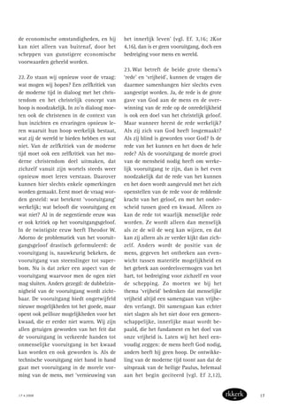 de economische omstandigheden, en hij
kan niet alleen van buitenaf, door het
scheppen van gunstigere economische
voorwaarden geheeld worden.
22. Zo staan wij opnieuw voor de vraag:
wat mogen wij hopen? Een zelfkritiek van
de moderne tijd in dialoog met het chris-
tendom en het christelijk concept van
hoop is noodzakelijk. In zo’n dialoog moe-
ten ook de christenen in de context van
hun inzichten en ervaringen opnieuw le-
ren waaruit hun hoop werkelijk bestaat,
wat zij de wereld te bieden hebben en wat
niet. Van de zelfkritiek van de moderne
tijd moet ook een zelfkritiek van het mo-
derne christendom deel uitmaken, dat
zichzelf vanuit zijn wortels steeds weer
opnieuw moet leren verstaan. Daarover
kunnen hier slechts enkele opmerkingen
worden gemaakt. Eerst moet de vraag wor-
den gesteld: wat betekent ‘vooruitgang’
werkelijk; wat belooft die vooruitgang en
wat niet? Al in de negentiende eeuw was
er ook kritiek op het vooruitgangsgeloof.
In de twintigste eeuw heeft Theodor W.
Adorno de problematiek van het vooruit-
gangsgeloof drastisch geformuleerd: de
vooruitgang is, nauwkeurig bekeken, de
vooruitgang van steenslinger tot super-
bom. Nu is dat zeker een aspect van de
vooruitgang waarvoor men de ogen niet
mag sluiten. Anders gezegd: de dubbelzin-
nigheid van de vooruitgang wordt zicht-
baar. De vooruitgang biedt ongetwijfeld
nieuwe mogelijkheden tot het goede, maar
opent ook peilloze mogelijkheden voor het
kwaad, die er eerder niet waren. Wij zijn
allen getuigen geworden van het feit dat
de vooruitgang in verkeerde handen tot
onmenselijke vooruitgang in het kwaad
kan worden en ook geworden is. Als de
technische vooruitgang niet hand in hand
gaat met vooruitgang in de morele vor-
ming van de mens, met ‘vernieuwing van
het innerlijk leven’ (vgl. Ef. 3,16; 2Kor
4,16), dan is er geen vooruitgang, doch een
bedreiging voor mens en wereld.
23. Wat betreft de beide grote thema’s
‘rede’ en ‘vrijheid’, kunnen de vragen die
daarmee samenhangen hier slechts even
aangestipt worden. Ja, de rede is de grote
gave van God aan de mens en de over-
winning van de rede op de onredelijkheid
is ook een doel van het christelijk geloof.
Maar wanneer heerst de rede werkelijk?
Als zij zich van God heeft losgemaakt?
Als zij blind is geworden voor God? Is de
rede van het kunnen en het doen de hele
rede? Als de vooruitgang de morele groei
van de mensheid nodig heeft om werke-
lijk vooruitgang te zijn, dan is het even
noodzakelijk dat de rede van het kunnen
en het doen wordt aangevuld met het zich
openstellen van de rede voor de reddende
kracht van het geloof, en met het onder-
scheid tussen goed en kwaad. Alleen zo
kan de rede tot waarlijk menselijke rede
worden. Ze wordt alleen dan menselijk
als ze de wil de weg kan wijzen, en dat
kan zij alleen als ze verder kijkt dan zich-
zelf. Anders wordt de positie van de
mens, gegeven het ontbreken aan even-
wicht tussen materiële mogelijkheid en
het gebrek aan oordeelsvermogen van het
hart, tot bedreiging voor zichzelf en voor
de schepping. Zo moeten we bij het
thema ‘vrijheid’ bedenken dat menselijke
vrijheid altijd een samengaan van vrijhe-
den verlangt. Dit samengaan kan echter
niet slagen als het niet door een gemeen-
schappelijke, innerlijke maat wordt be-
paald, die het fundament en het doel van
onze vrijheid is. Laten wij het heel een-
voudig zeggen: de mens heeft God nodig,
anders heeft hij geen hoop. De ontwikke-
ling van de moderne tijd toont aan dat de
uitspraak van de heilige Paulus, helemaal
aan het begin geciteerd (vgl. Ef 2,12),
17 • 2008 17
 