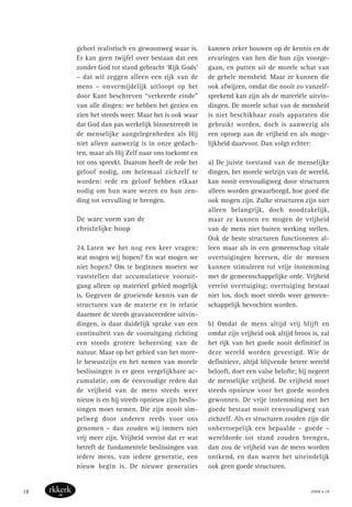 geheel realistisch en gewoonweg waar is.
Er kan geen twijfel over bestaan dat een
zonder God tot stand gebracht ‘Rijk Gods’
– dat wil zeggen alleen een rijk van de
mens – onvermijdelijk uitloopt op het
door Kant beschreven “verkeerde einde”
van alle dingen: we hebben het gezien en
zien het steeds weer. Maar het is ook waar
dat God dan pas werkelijk binnentreedt in
de menselijke aangelegenheden als Hij
niet alleen aanwezig is in onze gedach-
ten, maar als Hij Zelf naar ons toekomt en
tot ons spreekt. Daarom heeft de rede het
geloof nodig, om helemaal zichzelf te
worden: rede en geloof hebben elkaar
nodig om hun ware wezen en hun zen-
ding tot vervulling te brengen.
De ware vorm van de
christelijke hoop
24. Laten we het nog een keer vragen:
wat mogen wij hopen? En wat mogen we
niet hopen? Om te beginnen moeten we
vaststellen dat accumulatieve vooruit-
gang alleen op materieel gebied mogelijk
is. Gegeven de groeiende kennis van de
structuren van de materie en in relatie
daarmee de steeds geavanceerdere uitvin-
dingen, is daar duidelijk sprake van een
continuïteit van de vooruitgang richting
een steeds grotere beheersing van de
natuur. Maar op het gebied van het more-
le bewustzijn en het nemen van morele
beslissingen is er geen vergelijkbare ac-
cumulatie, om de eenvoudige reden dat
de vrijheid van de mens steeds weer
nieuw is en hij steeds opnieuw zijn beslis-
singen moet nemen. Die zijn nooit sim-
pelweg door anderen reeds voor ons
genomen – dan zouden wij immers niet
vrij meer zijn. Vrijheid vereist dat er wat
betreft de fundamentele beslissingen van
iedere mens, van iedere generatie, een
nieuw begin is. De nieuwe generaties
kunnen zeker bouwen op de kennis en de
ervaringen van hen die hun zijn voorge-
gaan, en putten uit de morele schat van
de gehele mensheid. Maar ze kunnen die
ook afwijzen, omdat die nooit zo vanzelf-
sprekend kan zijn als de materiële uitvin-
dingen. De morele schat van de mensheid
is niet beschikbaar zoals apparaten die
gebruikt worden, doch is aanwezig als
een oproep aan de vrijheid en als moge-
lijkheid daarvoor. Dan volgt echter:
a) De juiste toestand van de menselijke
dingen, het morele welzijn van de wereld,
kan nooit eenvoudigweg door structuren
alleen worden gewaarborgd, hoe goed die
ook mogen zijn. Zulke structuren zijn niet
alleen belangrijk, doch noodzakelijk,
maar ze kunnen en mogen de vrijheid
van de mens niet buiten werking stellen.
Ook de beste structuren functioneren al-
leen maar als in een gemeenschap vitale
overtuigingen heersen, die de mensen
kunnen stimuleren tot vrije instemming
met de gemeenschappelijke orde. Vrijheid
vereist overtuiging; overtuiging bestaat
niet los, doch moet steeds weer gemeen-
schappelijk bevochten worden.
b) Omdat de mens altijd vrij blijft en
omdat zijn vrijheid ook altijd broos is, zal
het rijk van het goede nooit definitief in
deze wereld worden gevestigd. Wie de
definitieve, altijd blijvende betere wereld
belooft, doet een valse belofte; hij negeert
de menselijke vrijheid. De vrijheid moet
steeds opnieuw voor het goede worden
gewonnen. De vrije instemming met het
goede bestaat nooit eenvoudigweg van
zichzelf. Als er structuren zouden zijn die
onherroepelijk een bepaalde – goede –
wereldorde tot stand zouden brengen,
dan zou de vrijheid van de mens worden
ontkend, en dan waren het uiteindelijk
ook geen goede structuren.
2008 • 1818
 