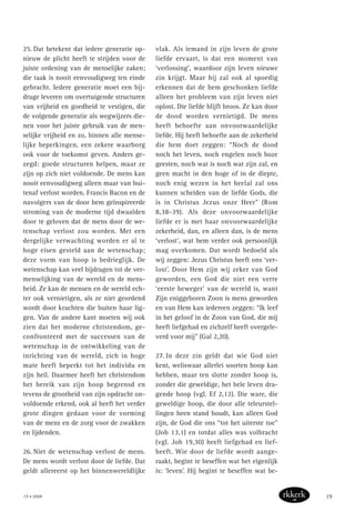 25. Dat betekent dat iedere generatie op-
nieuw de plicht heeft te strijden voor de
juiste ordening van de menselijke zaken;
die taak is nooit eenvoudigweg ten einde
gebracht. Iedere generatie moet een bij-
drage leveren om overtuigende structuren
van vrijheid en goedheid te vestigen, die
de volgende generatie als wegwijzers die-
nen voor het juiste gebruik van de men-
selijke vrijheid en zo, binnen alle mense-
lijke beperkingen, een zekere waarborg
ook voor de toekomst geven. Anders ge-
zegd: goede structuren helpen, maar ze
zijn op zich niet voldoende. De mens kan
nooit eenvoudigweg alleen maar van bui-
tenaf verlost worden. Francis Bacon en de
navolgers van de door hem geïnspireerde
stroming van de moderne tijd dwaalden
door te geloven dat de mens door de we-
tenschap verlost zou worden. Met een
dergelijke verwachting worden er al te
hoge eisen gesteld aan de wetenschap;
deze vorm van hoop is bedrieglijk. De
wetenschap kan veel bijdragen tot de ver-
menselijking van de wereld en de mens-
heid. Ze kan de mensen en de wereld ech-
ter ook vernietigen, als ze niet geordend
wordt door krachten die buiten haar lig-
gen. Van de andere kant moeten wij ook
zien dat het moderne christendom, ge-
confronteerd met de successen van de
wetenschap in de ontwikkeling van de
inrichting van de wereld, zich in hoge
mate heeft beperkt tot het individu en
zijn heil. Daarmee heeft het christendom
het bereik van zijn hoop begrensd en
tevens de grootheid van zijn opdracht on-
voldoende erkend, ook al heeft het verder
grote dingen gedaan voor de vorming
van de mens en de zorg voor de zwakken
en lijdenden.
26. Niet de wetenschap verlost de mens.
De mens wordt verlost door de liefde. Dat
geldt allereerst op het binnenwereldlijke
vlak. Als iemand in zijn leven de grote
liefde ervaart, is dat een moment van
‘verlossing’, waardoor zijn leven nieuwe
zin krijgt. Maar hij zal ook al spoedig
erkennen dat de hem geschonken liefde
alleen het probleem van zijn leven niet
oplost. Die liefde blijft broos. Ze kan door
de dood worden vernietigd. De mens
heeft behoefte aan onvoorwaardelijke
liefde. Hij heeft behoefte aan de zekerheid
die hem doet zeggen: “Noch de dood
noch het leven, noch engelen noch boze
geesten, noch wat is noch wat zijn zal, en
geen macht in den hoge of in de diepte,
noch enig wezen in het heelal zal ons
kunnen scheiden van de liefde Gods, die
is in Christus Jezus onze Heer” (Rom
8,38-39). Als deze onvoorwaardelijke
liefde er is met haar onvoorwaardelijke
zekerheid, dan, en alleen dan, is de mens
‘verlost’, wat hem verder ook persoonlijk
mag overkomen. Dat wordt bedoeld als
wij zeggen: Jezus Christus heeft ons ‘ver-
lost’. Door Hem zijn wij zeker van God
geworden, een God die niet een verre
‘eerste beweger’ van de wereld is, want
Zijn eniggeboren Zoon is mens geworden
en van Hem kan iedereen zeggen: “Ik leef
in het geloof in de Zoon van God, die mij
heeft liefgehad en zichzelf heeft overgele-
verd voor mij” (Gal 2,20).
27. In deze zin geldt dat wie God niet
kent, weliswaar allerlei soorten hoop kan
hebben, maar ten slotte zonder hoop is,
zonder die geweldige, het hele leven dra-
gende hoop (vgl. Ef 2,12). Die ware, die
geweldige hoop, die door alle teleurstel-
lingen heen stand houdt, kan alleen God
zijn, de God die ons “tot het uiterste toe”
(Joh 13,1) en totdat alles was volbracht
(vgl. Joh 19,30) heeft liefgehad en lief-
heeft. Wie door de liefde wordt aange-
raakt, begint te beseffen wat het eigenlijk
is: ‘leven’. Hij begint te beseffen wat be-
19 • 2008 19
 