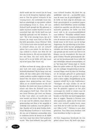 doeld wordt met het woord van de hoop
dat ons in de doopritus tegemoet geko-
men is: Van het geloof verwacht ik het
‘eeuwig leven’, het werkelijke leven dat,
heel en onbedreigd, in zijn gehele volheid
eenvoudigweg leven is. Jezus, die van
Zichzelf heeft gezegd dat Hij gekomen is
opdat wij leven zouden bezitten en wel in
overvloed (vgl. Joh 10,10), heeft ons ook
duidelijk gemaakt wat dat betekent, ‘le-
ven’: “Dit is het eeuwige leven, dat zij U
kennen, de enige ware God en Hem die
Gij hebt gezonden, Jezus Christus” (Joh
17,3). Leven in de ware zin heeft men niet
in zichzelf alleen en niet uit zichzelf
alleen: het is een relatie. En het leven in
zijn volheid is relatie met Hem die de
bron des levens is. Als wij een relatie heb-
ben met Hem, Die niet sterft, Die het
leven zelf is en de liefde zelf, dan staan
wij in het leven. Dan ‘leven’ wij.
28. Maar nu komt de vraag: zijn we daar-
mee toch niet weer aangeland bij het
heilsindividualisme? Bij de hoop voor mij
alleen, die dan echter geen echte hoop is,
omdat anderen worden vergeten en uitge-
sloten? Nee. De relatie tot God wordt aan-
gegaan door gemeenschap met Jezus;
alleen en uit onszelf kunnen we die niet
bereiken. De relatie met Jezus is echter een
relatie met Hem die Zichzelf voor ons
allen gegeven heeft (vgl. 1Tim 2,6). Het
met Jezus Christus zijn voert ons binnen
in Zijn ‘voor allen’, en wordt dan ook
onze manier van leven. Dat verplicht ons
er te zijn voor de anderen, maar alleen in
gemeenschap met Hem is het mogelijk er
werkelijk voor anderen, voor het geheel te
zijn. Daarbij wil ik de grote Griekse kerk-
leraar Maximus Confessor (+ 622) citeren,
die ons om te beginnen aanmoedigt niets
te verkiezen boven de kennis en de liefde
van God, maar dan direct heel praktisch
wordt: “Wie God liefheeft, kan geld niet
voor zichzelf houden. Hij deelt het op
‘goddelijke’ wijze uit … op dezelfde wijze,
naar de maat van de gerechtigheid.”19
Uit
de liefde tot God volgt de deelname aan
Gods gerechtigheid en goedheid jegens
anderen. God liefhebben vereist innerlijke
vrijheid ten opzichte van alle bezit en alle
materiële goederen. De liefde van God
toont zich in de verantwoordelijkheid
voor anderen.20
Hetzelfde verband tussen
liefde tot God en verantwoordelijkheid
voor de mensen toont zich op indrukwek-
kende wijze in het leven van de heilige
Augustinus. Na zijn bekering tot het chris-
telijk geloof wilde hij met gelijkgezinde
vrienden een leven leiden dat geheel zou
zijn gewijd aan het woord van God en de
dingen van de eeuwigheid. Het door de
grote Griekse filosofie geformuleerde ide-
aal van het beschouwende leven wilde hij
met christelijke inhoud verwezenlijken, en
zo “het beste deel” kiezen (vgl. Lc 10,42).
Maar het pakte anders uit. Bij een bezoek
aan de zondagse liturgieviering in de ha-
venstad Hippo werd hij door de bisschop
uit de menigte gehaald en gedwongen
zich voor de dienst als priester in deze
stad te laten wijden. Terugblikkend op dit
moment schrijft hij in zijn Confessiones:
“Verslagen om mijn zonden en om de
zware last van mijn ellende had ik in mijn
hart de gedachte opgevat en het plan
overwogen de vlucht te nemen naar de
eenzaamheid. Gij hebt mij echter tegenge-
houden en Gij hebt mij moed ingesproken
door te zeggen: ‘Daarom is Christus voor
allen gestorven, opdat zij die leven niet
meer voor zichzelf zouden leven, maar
voor Hem die ter wille van hen is gestor-
ven’ (2Kor 5,15).”21
Christus is voor allen
gestorven. Voor Hem leven betekent zich
laten betrekken in Zijn ‘er zijn voor’.
29. Voor Augustinus betekende dit een
geheel nieuw leven. Hij heeft zijn dage-
19. Hoofdstukken
over de liefde,
Centuria 1,
Hoofdstuk 1, in:
PG 90, 965.
20. Vgl. a.w., in:
a.w., 90, 962-966.
21. Conf. X 43,
70, in: CSEL 33,
279.
2008 • 2020
 