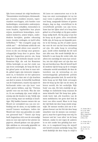 lijks leven eenmaal als volgt beschreven:
“Onruststokers terechtwijzen, kleinmoedi-
gen troosten, zwakken steunen, tegen-
standers weerleggen, zich hoeden voor
hardnekkigen, onwetenden onderwijzen,
slomen wakker schudden, twistzoekers in
toom houden, ingebeelden hun plaats
wijzen, moedelozen bemoedigen, ruzie-
makers kalmeren, armen helpen, onder-
drukten bevrijden, goeden erkenning
tonen, kwaden verdragen, en (ach!) allen
liefhebben.”22
“Het evangelie jaagt mij
schrik aan”23
– die heilzame schrik die ons
ervan weerhoudt alleen voor onszelf te
leven en die ons dwingt onze gemeen-
schappelijke hoop door te geven. Daar
ging het Augustinus precies om, hoop
doorgeven in de kritische situatie van het
Romeinse Rijk, die ook het Romeinse
Afrika bedreigde en aan het einde van
zijn leven vernietigde, de hoop die hij uit
het geloof putte en die hem in staat stel-
de, geheel tegen zijn introverte tempera-
ment in, te besluiten tot het opbouwen
van de stad en daar met al zijn krachten
aan deel te nemen. In hetzelfde hoofdstuk
van de Confessiones, waarin wij zojuist de
beslissende reden van zijn inzet ‘voor
allen’ gezien hebben, zegt hij: “Christus
spreekt voor ons ten beste. Was dat niet
zo, ik zou wanhopig zijn, want talrijk en
ernstig zijn die kwalen in mij. Talrijk zijn
zij en ernstig, maar uw medicijn is krach-
tiger. Wij hadden kunnen menen dat uw
Woord ver verwijderd was van een ver-
binding met de mens, en wij hadden aan
onszelf kunnen wanhopen, indien dat
Woord niet vlees was geworden en onder
ons gewoond had.”24
Vanuit zijn hoop
heeft Augustinus zich voor de eenvoudige
mens en voor zijn stad tot het uiterste toe
gegeven, afstand gedaan van zijn geeste-
lijke adeldom en eenvoudig gepredikt en
gehandeld voor de eenvoudige mens.
30. Laten we samenvatten wat er in de
loop van onze overwegingen tot nu toe
naar voren is gekomen. De mens heeft
veel hoop, aangaande kleinere of grotere
dingen, dag na dag, verschillend in de
verschillende periodes van zijn leven.
Soms kan het lijken alsof zo’n hoop hem
geheel en al bevredigt en hij geen andere
hoop nodig heeft. Als hij jong is kan het
de hoop op de grote, alles vervullende
liefde zijn, de hoop op een bepaalde posi-
tie in het beroep, op één of ander succes
dat voor de rest van het leven beslissend
zal zijn. Als zulke hoop in vervulling
gaat, wordt echter duidelijk dat dit toch
niet alles was. Het wordt duidelijk dat er
behoefte is aan hoop die verder reikt, dat
alleen iets oneindigs de mens kan vervul-
len, iets dat altijd meer zal zijn dan wat
hij ooit bereiken kan. Wat dit betreft heeft
de moderne tijd de hoop op de te vestigen
volmaakte wereld ontwikkeld, die door de
inzichten van de wetenschap en een
wetenschappelijk gefundeerde politiek
maakbaar geworden leek. Zo werd de bij-
belse hoop op het Rijk Gods vervangen
door de hoop op het rijk van de mens, de
betere wereld, die het werkelijke ‘Rijk
Gods’ zou zijn. Dit leek eindelijk de ge-
weldige en realistische hoop waaraan de
mens behoefte had. Die hoop kon, gedu-
rende korte tijd, alle krachten van de
mens mobiliseren; het grote doel leek de
inzet van allen waard. Maar in de loop
der tijd bleek dat deze hoop steeds terug-
wijkt. De mensen werden zich om te be-
ginnen bewust van het feit dat deze hoop
misschien voor de mensen van overmor-
gen is, maar het is geen hoop voor mij. En
hoezeer ook het ‘voor allen’ tot de hoop
behoort, omdat ik niet tegen de anderen
in en niet zonder hen gelukkig kan wor-
den, zo is omgekeerd hoop die mijzelf
niet betreft evenmin werkelijke hoop. Ook
werd duidelijk dat deze hoop in strijd is
22. Sermo 340, 3,
in: PL 38, 1484;
vgl. F. Van der
Meer, Augustinus
de Zielzorger
(1951), 318.
23. Sermo 339, 4,
in: PL 38, 1481.
24. Conf. X, 43,
69, in: CSEL 33,
279.
21 • 2008 21
 