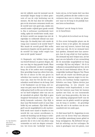 met de vrijheid, want de toestand van de
menselijke dingen hangt in iedere gene-
ratie af van de vrije beslissing van de
mensen. Als die hun door de verhoudin-
gen en de structuren ontnomen wordt zou
de wereld weer niet goed zijn, omdat een
wereld zonder vrijheid geen goede wereld
is. Dus is weliswaar voortdurende inzet
nodig, opdat de wereld beter wordt, maar
de betere wereld van morgen kan niet de
eigenlijke en voldoende inhoud van onze
hoop zijn. En daarbij doet zich steeds de
vraag voor: wanneer is de wereld ‘beter’?
Wat maakt de wereld goed? Met welke
maatstaven bepalen wij het goed zijn van
de wereld? En langs welke wegen kan
men tot dit ‘goede’ komen?
31. Nogmaals: wij hebben hoop nodig
wat betreft kleinere en grotere dingen, die
ons van dag tot dag gaande houdt. Maar
dat is onvoldoende zonder de geweldige
hoop, die al het andere moet overstijgen.
Deze geweldige hoop kan alleen God zijn,
Die het al omvat en Die ons geven en
schenken kan waartoe wij alleen niet in
staat zijn. Juist het feit dat het ons ge-
schonken wordt behoort tot de hoop. God
is het fundament van de hoop, niet zo-
maar een god, maar de God die een men-
selijk gelaat heeft en Die ons tot het uiter-
ste toe heeft liefgehad: ieder van ons en
de mensheid als geheel. Zijn Rijk is geen
imaginair hiernamaals van een nooit na-
derbij komende toekomst, Zijn Rijk is
daar waar Hij bemind wordt en waar Zijn
liefde bij ons aankomt. Zijn liefde alleen
geeft ons de mogelijkheid in alle nuchter-
heid steeds weer stand te houden in een
wereld die van nature onvolkomen is,
zonder de bezieling van de hoop te verlie-
zen. En Zijn liefde is tegelijkertijd onze
garantie dat er iets is dat wij alleen vaag
vermoeden en toch ten diepste verwach-
ten: het leven dat ‘werkelijk’ leven is.
Laten wij nu, in het laatste deel van deze
encycliek, proberen dit idee verder te con-
cretiseren door ons te richten op ‘plaat-
sen’ waar we de hoop in de praktijk kun-
nen leren en beoefenen.
‘Plaatsen’ om de hoop te leren
en te beoefenen
I. Het gebed als leerschool van de hoop
32. Een eerste belangrijke plaats om de
hoop te leren is het gebed. Als niemand
meer naar mij luistert, luistert God nog
altijd naar mij. Als ik tot niemand meer
kan spreken, niemand meer kan aanroe-
pen, kan ik nog altijd tot God spreken.
Als niemand mij meer helpen kan, als het
gaat om een behoefte of een verwachting
die de menselijke mogelijkheid tot hoop
overstijgt: Hij kan mij helpen.25
Als ik in
volkomen eenzaamheid gestort ben: als ik
bid, ben ik nooit helemaal alleen. De on-
vergetelijke kardinaal Nguyen Van Thuan
heeft ons als vrucht van dertien jaar ge-
vangenschap, waarvan negen in een iso-
leercel, een kostbaar boekje nagelaten:
Gebeden van hoop. Tijdens dertien jaar
gevangenschap, in een situatie van
schijnbaar totale hopeloosheid, is voor
hem het luisteren naar God, het kunnen
spreken met God, tot een toenemende
kracht van hoop geworden, die hem na
zijn vrijlating aangespoord heeft voor de
mensen van de gehele wereld tot getuige
van de hoop te worden – de geweldige
hoop die ook in de nachten van de een-
zaamheid niet ten onder gaat.
33. Heel mooi heeft St. Augustinus in een
preek over de Eerste brief van Johannes
de innerlijke samenhang tussen gebed en
hoop weergegeven. Hij definieert het ge-
bed als oefening van het verlangen. De
mens is geschapen voor iets groots, voor
25. Vgl. Katechis-
mus van de
Katholieke Kerk,
2657.
2008 • 2222
 