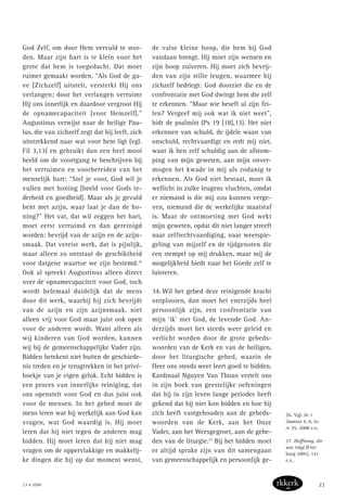 God Zelf, om door Hem vervuld te wor-
den. Maar zijn hart is te klein voor het
grote dat hem is toegedacht. Dat moet
ruimer gemaakt worden. “Als God de ga-
ve [Zichzelf] uitstelt, versterkt Hij ons
verlangen; door het verlangen verruimt
Hij ons innerlijk en daardoor vergroot Hij
de opnamecapaciteit [voor Hemzelf].”
Augustinus verwijst naar de heilige Pau-
lus, die van zichzelf zegt dat hij leeft, zich
uitstrekkend naar wat voor hem ligt (vgl.
Fil 3,13) en gebruikt dan een heel mooi
beeld om de voortgang te beschrijven bij
het verruimen en voorbereiden van het
menselijk hart: “Stel je voor, God wil je
vullen met honing [beeld voor Gods te-
derheid en goedheid]. Maar als je gevuld
bent met azijn, waar laat je dan de ho-
ning?” Het vat, dat wil zeggen het hart,
moet eerst verruimd en dan gereinigd
worden: bevrijd van de azijn en de azijn-
smaak. Dat vereist werk, dat is pijnlijk,
maar alleen zo ontstaat de geschiktheid
voor datgene waartoe we zijn bestemd.26
Ook al spreekt Augustinus alleen direct
over de opnamecapaciteit voor God, toch
wordt helemaal duidelijk dat de mens
door dit werk, waarbij hij zich bevrijdt
van de azijn en zijn azijnsmaak, niet
alleen vrij voor God maar juist ook open
voor de anderen wordt. Want alleen als
wij kinderen van God worden, kunnen
wij bij de gemeenschappelijke Vader zijn.
Bidden betekent niet buiten de geschiede-
nis treden en je terugtrekken in het privé-
hoekje van je eigen geluk. Echt bidden is
een proces van innerlijke reiniging, dat
ons openstelt voor God en dus juist ook
voor de mensen. In het gebed moet de
mens leren wat hij werkelijk aan God kan
vragen, wat God waardig is. Hij moet
leren dat hij niet tegen de anderen mag
bidden. Hij moet leren dat hij niet mag
vragen om de oppervlakkige en makkelij-
ke dingen die hij op dat moment wenst,
de valse kleine hoop, die hem bij God
vandaan brengt. Hij moet zijn wensen en
zijn hoop zuiveren. Hij moet zich bevrij-
den van zijn stille leugen, waarmee hij
zichzelf bedriegt: God doorziet die en de
confrontatie met God dwingt hem die zelf
te erkennen. “Maar wie beseft al zijn fei-
len? Vergeef mij ook wat ik niet weet”,
bidt de psalmist (Ps 19 [18],13). Het niet
erkennen van schuld, de ijdele waan van
onschuld, rechtvaardigt en redt mij niet,
want ik ben zelf schuldig aan de afstom-
ping van mijn geweten, aan mijn onver-
mogen het kwade in mij als zodanig te
erkennen. Als God niet bestaat, moet ik
wellicht in zulke leugens vluchten, omdat
er niemand is die mij zou kunnen verge-
ven, niemand die de werkelijke maatstaf
is. Maar de ontmoeting met God wekt
mijn geweten, opdat dit niet langer streeft
naar zelfrechtvaardiging, naar weerspie-
geling van mijzelf en de tijdgenoten die
een stempel op mij drukken, maar mij de
mogelijkheid biedt naar het Goede zelf te
luisteren.
34. Wil het gebed deze reinigende kracht
ontplooien, dan moet het enerzijds heel
persoonlijk zijn, een confrontatie van
mijn ‘ik’ met God, de levende God. An-
derzijds moet het steeds weer geleid en
verlicht worden door de grote gebeds-
woorden van de Kerk en van de heiligen,
door het liturgische gebed, waarin de
Heer ons steeds weer leert goed te bidden.
Kardinaal Nguyen Van Thuan vertelt ons
in zijn boek van geestelijke oefeningen
dat hij in zijn leven lange periodes heeft
gekend dat hij niet kon bidden en hoe hij
zich heeft vastgehouden aan de gebeds-
woorden van de Kerk, aan het Onze
Vader, aan het Weesgegroet, aan de gebe-
den van de liturgie.27
Bij het bidden moet
er altijd sprake zijn van dit samengaan
van gemeenschappelijk en persoonlijk ge-
26. Vgl. In 1
Joannis 4, 6, in:
PL 35, 2008 e.v..
27. Hoffnung, die
uns trägt (Frei-
burg 2001), 121
e.v..
23 • 2008 23
 