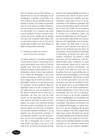 bed. Zo kunnen wij tot God spreken, zo
spreekt God tot ons. Zo ondergaan we de
reinigingen, waardoor wij geschikt voor
God worden en die ons geschikt maken de
mensen te dienen. Zo worden wij geschikt
voor de ware hoop en worden wij diena-
ren van de hoop voor de anderen: hoop in
de christelijke zin is immers ook hoop
voor de anderen. En het is actieve hoop,
waarin wij ervoor strijden dat de dingen
niet naar ‘het verkeerde einde’ leiden. Het
is ook actieve hoop in de zin dat wij de
wereld open houden voor God. Alleen zo
blijft de hoop zuiver menselijk.
II. Handelen en lijden als context
voor het leren van de hoop
35. Iedere serieuze en oprechte handeling
van de mens is hoop in uitvoering. Dat is
op de eerste plaats waar in die zin dat wij
daarbij onze hoop met betrekking tot
kleinere of grotere zaken proberen te ver-
werkelijken, deze of gene taak proberen
af te ronden die belangrijk is voor onze
verdere levensweg, er door onze inzet toe
bij te dragen dat de wereld iets lichter en
menselijker wordt en zo ook deuren naar
de toekomst worden geopend. Maar de
dagelijkse inzet voor het voortgaan van
het eigen leven en voor de toekomst van
het geheel vermoeit ons of slaat om in
fanatisme, als voor ons niet het licht
straalt van die geweldige hoop, die ook
door falen in het kleine en door het mis-
lukken van zaken van historisch belang
niet kan worden vernietigd. Als we niet
kunnen hopen op meer dan op datgene
wat op ieder moment bereikbaar is en op
datgene wat de heersende politieke en
economische machten ons aan hoop bie-
den, zal ons leven spoedig zonder hoop
zijn. Het is belangrijk om te weten: ik
mag altijd nog hopen, ook als ik voor
mijn leven of voor de historische periode
waarin ik leef ogenschijnlijk niets meer te
verwachten heb. Alleen de grote zeker-
heid van de hoop dat, ondanks alle mis-
lukkingen, mijn eigen leven en de ge-
schiedenis in het algemeen geborgen zijn
in een onverwoestbare macht van de lief-
de en door die liefde zin en betekenis
hebben, kan dan toch de moed geven om
te werken en te volharden. Zeker, wij
kunnen het Rijk Gods niet zelf ‘bouwen’ –
wat wij bouwen blijft altijd een mensen-
rijk met alle beperkingen van de mense-
lijke natuur. Het Rijk Gods is een ge-
schenk en juist daarom is het groot en
mooi en het antwoord op onze hoop. En
wij kunnen, om de klassieke terminologie
te gebruiken, de hemel niet door onze
werken ‘verdienen’. De hemel is altijd
meer dan wat wij verdienen, zoals be-
mind worden nooit ‘verdienste’ is, maar
altijd geschenk. Maar ook al weten we
nog zo goed van deze ‘meerwaarde’ van
de hemel, toch blijft het waar dat ons
handelen God niet onverschillig laat en
daarmee niet onverschillig is voor de loop
van de geschiedenis. Wij kunnen onszelf
en de wereld openstellen voor het bin-
nentreden van God: de waarheid, de lief-
de, het goede. Dat is wat de heiligen heb-
ben gedaan, die als ‘Gods medewerkers’
hebben bijgedragen tot het heil van de
wereld (vgl. 1Kor 3,9; 1Tes 3,2). Wij kun-
nen ons leven en de wereld vrijmaken
van de vergiftigingen en vervuilingen die
het heden en de toekomst zouden kunnen
vernietigen. Wij kunnen de bronnen van
de schepping blootleggen en zuiver hou-
den en zo aan de schepping, die als gave
voor ons uitgaat, recht doen volgens haar
eigen eisen en doel. Dit houdt zin, ook als
wij ogenschijnlijk niets bereiken of mach-
teloos lijken te zijn tegenover het over-
wicht van de vijandige machten. Zo komt
enerzijds uit ons handelen hoop voort
voor ons en voor de anderen; tegelijker-
2008 • 2424
 