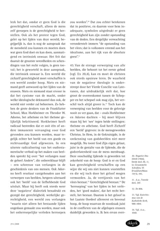 leek het dat, omdat er geen God is die
gerechtigheid verschaft, alleen de mens
zelf geroepen is de gerechtigheid te her-
stellen. Ook als het protest tegen God,
gelet op het lijden van deze wereld, be-
grijpelijk is, dan is nog de aanspraak dat
de mensheid zou kunnen en moeten doen
wat geen God doet en kan doen, aanmati-
gend en intrinsiek onwaar. Het feit dat
daaruit de grootste wreedheden en schen-
dingen van het recht volgen, is geen toe-
val; het is geworteld in deze aanspraak,
die intrinsiek onwaar is. Een wereld die
zichzelf gerechtigheid moet verschaffen is
een wereld zonder hoop. Niets en nie-
mand geeft antwoord op het lijden van de
eeuwen. Niets en niemand staat ervoor in
dat het cynisme van de macht, onder
welke ideologische dekmantel dan ook, de
wereld niet verder zal beheersen. Zo heb-
ben de grote denkers van de Frankfurter
School, Max Horkheimer en Theodor W.
Adorno, het atheïsme en het theïsme ge-
lijkelijk bekritiseerd. Horkheimer heeft
radicaal bestreden dat er ooit één of an-
dere immanente vervanging voor God
gevonden zou kunnen worden, maar te-
gelijk echter het beeld van een goede en
rechtvaardige God afgewezen. In een
uiterste radicalisering van het oudtesta-
mentische verbod op het maken van beel-
den spreekt hij over “het verlangen naar
de geheel Andere”, die onbereikbaar blijft
– een schreeuw van verlangen in de
geschiedenis van ons mensen. Ook Ador-
no heeft resoluut vastgehouden aan het
verwerpen van beelden, hetgeen uiteraard
ook het ‘beeld’ van de liefhebbende God
uitsluit. Maar hij heeft ook steeds weer
deze ‘negatieve’ dialectiek benadrukt en
gezegd dat gerechtigheid, werkelijke ge-
rechtigheid, een wereld zou verlangen
“waarin niet alleen het bestaande lijden
ongedaan gemaakt zou worden, maar ook
het onherroepelijke verleden herroepen
zou worden”.30
Dat zou echter betekenen
dat in positieve, en daarom voor hem in-
adequate, symbolen uitgedrukt er geen
gerechtigheid kan zijn zonder opstanding
van de doden. Een dergelijke verwachting
veronderstelt immers “de opstanding van
het vlees; dat is volkomen vreemd aan het
idealisme, aan het rijk van de absolute
geest”.31
43. Van de strenge verwerping van alle
beelden, die behoort tot het eerste gebod
(vgl. Ex 20,4), kan en moet de christen
ook steeds opnieuw leren. De waarheid
van de negatieve theologie is onder-
streept door het Vierde Concilie van Late-
ranen, dat uitdrukkelijk stelt dat, hoe
groot de overeenkomst tussen de Schep-
per en het schepsel ook mag zijn, het ver-
schil toch altijd groter is.32
Toch kan de
verwerping van beelden voor de gelovige
nooit zo ver gaan, dat – zoals Horkheimer
en Adorno dachten – hij moet blijven
staan bij het ‘nee’ tegen beide stellingen:
theïsme en atheïsme. God heeft Zichzelf
een ‘beeld’ gegeven: in de mensgeworden
Christus. In Hem, in de Gekruisigde, is de
ontkenning van godsbeelden niet meer
mogelijk. Nu toont God Zijn eigen gelaat,
juist in de gestalte van de lijdende, die de
godverlatenheid van de mens meedraagt.
Deze onschuldig lijdende is geworden tot
zekerheid van de hoop: God is er en God
kan gerechtigheid verschaffen op een
wijze die wij ons niet kunnen voorstellen
en die wij toch door het geloof mogen
vermoeden. Ja, de verrijzenis van het
vlees bestaat.33
Gerechtigheid bestaat.34
De
‘herroeping’ van het lijden in het verle-
den, het ‘goed maken’, dat het recht her-
stelt, het bestaat. Daarom is het geloof in
het Laatste Oordeel allereerst en bovenal
hoop, de hoop waarvan de noodzaak juist
in de conflicten van de afgelopen eeuwen
duidelijk geworden is. Ik ben ervan over-
30. Negative Dia-
lektik (1966),
Derde deel, III, 11,
in: Gesammelte
Schriften, VI
(Frankfurt/Main
1973), 395.
31. A.w., Tweede
deel, 207.
32. DS 806.
33. Vgl. Katechis-
mus van de
Katholieke Kerk,
988-1004.
34. Vgl. A.w.,
1040.
29 • 2008 29
 