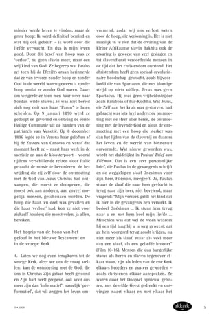 minder wrede heren te vinden, maar de
grote hoop: Ik word definitief bemind en
wat mij ook gebeurt – ik word door die
liefde verwacht. En dus is mijn leven
goed. Door dit besef van hoop was ze
‘verlost’, nu geen slavin meer, maar een
vrij kind van God. Ze begreep wat Paulus
zei toen hij de Efeziërs eraan herinnerde
dat ze van tevoren zonder hoop en zonder
God in de wereld waren geweest – zonder
hoop omdat ze zonder God waren. Daar-
om weigerde ze toen men haar weer naar
Soedan wilde sturen; ze was niet bereid
zich nog ooit van haar “Paron” te laten
scheiden. Op 9 januari 1890 werd ze
gedoopt en gevormd en ontving de eerste
Heilige Communie uit de handen van de
patriarch van Venetië. Op 8 december
1896 legde ze in Verona haar geloften af
bij de Zusters van Canossa en vanaf dat
moment heeft ze – naast haar werk in de
sacristie en aan de kloosterpoort – vooral
tijdens verschillende reizen door Italië
getracht de missie te bevorderen: de be-
vrijding die zij zelf door de ontmoeting
met de God van Jezus Christus had ont-
vangen, die moest ze doorgeven, die
moest ook aan anderen, aan zoveel mo-
gelijk mensen, geschonken worden. De
hoop die haar ten deel was gevallen en
die haar ‘verlost’ had, kon ze niet voor
zichzelf houden; die moest velen, ja allen,
bereiken.
Het begrip van de hoop van het
geloof in het Nieuwe Testament en
in de vroege Kerk
4. Laten we nog even terugkeren tot de
vroege Kerk, aleer we ons de vraag stel-
len: kan de ontmoeting met de God, die
ons in Christus Zijn gelaat heeft getoond
en Zijn hart heeft geopend, ook voor ons
meer zijn dan ‘informatief’, namelijk ‘per-
formatief’, dat wil zeggen het leven om-
vormend, zodat wij ons verlost weten
door de hoop, die verlossing is. Het is niet
moeilijk in te zien dat de ervaring van de
kleine Afrikaanse slavin Bakhita ook de
ervaring is geweest van veel geslagen en
tot slavendienst veroordeelde mensen in
de tijd dat het christendom ontstond. Het
christendom heeft geen sociaal-revolutio-
naire boodschap gebracht, zoals bijvoor-
beeld die van Spartacus, die met bloedige
strijd op niets uitliep. Jezus was geen
Spartacus, Hij was geen vrijheidsstrijder
zoals Barabbas of Bar-Kochba. Wat Jezus,
die Zelf aan het kruis was gestorven, had
gebracht was iets heel anders: de ontmoe-
ting met de Heer aller heren, de ontmoe-
ting met de levende God en aldus de ont-
moeting met een hoop die sterker was
dan het lijden van de slavernij en daarom
het leven en de wereld van binnenuit
omvormde. Wat nieuw geworden was,
wordt het duidelijkst in Paulus’ Brief aan
Filémon. Dat is een zeer persoonlijke
brief, die Paulus in de gevangenis schrijft
en de weggelopen slaaf Onesimus voor
zijn heer, Filémon, meegeeft. Ja, Paulus
stuurt de slaaf die naar hem gevlucht is
terug naar zijn heer, niet bevelend, maar
vragend: “Mijn verzoek geldt het kind dat
ik hier in de gevangenis heb verwekt. Ik
bedoel Onésimus … Ik stuur hem terug
naar u en met hem heel mijn liefde …
Misschien was dat wel de reden waarom
hij een tijd lang bij u is weg geweest: dat
ge hem voorgoed terug zoudt krijgen, nu
niet meer als slaaf, maar als veel meer
dan een slaaf, als een geliefde broeder”
(Film 10-16). Mensen die qua burgerlijke
status als heren en slaven tegenover el-
kaar staan, zijn als leden van de ene Kerk
elkaars broeders en zusters geworden –
zoals christenen elkaar aanspraken. Ze
waren door het Doopsel opnieuw gebo-
ren, met dezelfde Geest gedrenkt en ont-
vingen naast elkaar en met elkaar het
5 • 2008 5
 