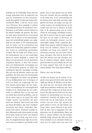 praktijk van de christelijke hoop. Ook het
vroege jodendom kent de gedachte dat
men de overledenen in hun tussentoe-
stand door gebed te hulp kan komen (bij-
voorbeeld 2Mak 12,38-45, eerste eeuw
voor Christus). Deze praktijk is geheel
vanzelfsprekend door de christenen over-
genomen, en de Kerken van het Oosten en
het Westen hebben die gemeen. Het Oos-
ten kent geen louterend en verzoenend
lijden van de zielen in het hiernamaals,
maar wel verschillende graden van zalig-
heid en ook lijden in de tussentoestand.
Aan de zielen van de overledenen kan
echter door Eucharistie, gebed en aalmoe-
zen ‘troost en verlichting’ geschonken
worden. Dat de liefde kan reiken tot in
het hiernamaals, dat er een wederzijds
geven en nemen mogelijk is, waarin wij
elkaar over de grenzen van de dood heen
toegedaan blijven, is door alle eeuwen
heen een fundamentele overtuiging van
het christendom geweest en blijft ook
vandaag de dag een troostrijke ervaring.
Wie zou niet de behoefte voelen aan zijn
geliefden die hem naar het hiernamaals
zijn voorgegaan een teken van goedheid
of van dankbaarheid over te brengen, of
zelfs een bede om vergeving? Nu zou
men kunnen doorvragen: Als het ‘vage-
vuur’ eenvoudigweg het schoongebrand
worden in de ontmoeting met de oorde-
lende en reddende Heer is, hoe kan dan
een derde daar invloed op hebben, ook als
hij de ander nog zo na staat? Bij zulke
vragen moeten wij beseffen dat geen
mens een eiland is. Onze levens zijn sterk
op elkaar betrokken, zijn door ontelbare
interacties met elkaar verbonden. Nie-
mand leeft alleen. Niemand zondigt al-
leen. Niemand wordt alleen gered. In mijn
leven komt steeds het leven van anderen
binnen: in wat ik denk, zeg, doe en be-
reik. En omgekeerd komt mijn leven bin-
nen in dat van anderen: ten kwade en ten
goede. Dus is mijn gebed voor de ander
hem niet vreemd, niet iets uiterlijks, ook
na de dood niet. In de vervlechting van
het bestaan kan mijn dank aan hem, mijn
gebed voor hem, een stukje van zijn zui-
vering vormen. En daarbij hoeven we de
aardse tijd niet om te rekenen in Gods
tijd: in de gemeenschap van de zielen
wordt de eenvoudige wereldtijd overste-
gen. Het is nooit te laat en nooit vergeefs
het hart van de ander te beroeren. Zo
wordt een belangrijk element van het
christelijke begrip ‘hoop’ nogmaals dui-
delijk. Onze hoop is altijd ten diepste ook
hoop voor de anderen; alleen zo is ze
werkelijk ook hoop voor mijzelf.40
Als
christenen moeten wij ons nooit alleen
maar afvragen: Hoe kan ik mezelf red-
den? We moeten ons ook afvragen: hoe
kan ik anderen helpen, opdat anderen
gered worden en voor anderen de ster van
de hoop opgaat? Dan heb ik ook het
meeste gedaan voor mijn eigen redding.
Maria, ster van de hoop
49. Met een hymne uit de achtste of ne-
gende eeuw groet de Kerk sinds meer dan
1000 jaar Maria, de Moeder van de Heer,
als ‘sterre der zee’, Ave maris stella. Men-
selijk leven betekent onderweg zijn. Naar
welk doel? Hoe vinden we de weg van het
leven? Het lijkt op een tocht over de vaak
donkere en stormachtige zee van de ge-
schiedenis, waarbij wij kijken naar de
sterren die ons de weg wijzen. De echte
sterren van ons leven zijn mensen die
goed wisten te leven. Ze zijn lichten van
hoop. Zeker, Jezus Christus is het Licht
Zelf, de Zon, Die is opgegaan over alle
duisternis van de geschiedenis. Maar om
Hem te vinden hebben wij ook lichtjes
dichtbij nodig, mensen die licht van Zijn
Licht schenken en zo oriëntatie bieden op
onze reis. En welke mens zou voor ons
40. Vgl. a.w.,
1032.
33 • 2008 33
 