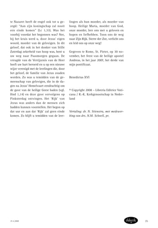 te Nazaret heeft de engel ook tot u ge-
zegd: “Aan zijn koningschap zal nooit
een einde komen” (Lc 1,33). Was het
voorbij voordat het begonnen was? Nee,
bij het kruis werd u, door Jezus’ eigen
woord, moeder van de gelovigen. In dit
geloof, dat ook in het donker van Stille
Zaterdag zekerheid van hoop was, bent u
uw weg naar Paasmorgen gegaan. De
vreugde van de Verrijzenis van de Heer
heeft uw hart beroerd en u op een nieuwe
wijze verenigd met de leerlingen die, door
het geloof, de familie van Jezus zouden
worden. Zo was u temidden van de ge-
meenschap van gelovigen, die in de da-
gen na Jezus’ Hemelvaart eendrachtig om
de gave van de heilige Geest baden (vgl.
Hnd 1,14) en deze gave vervolgens op
Pinksterdag ontvingen. Het ‘Rijk’ van
Jezus was anders dan de mensen zich
hadden kunnen voorstellen. Het begon op
dat uur en aan dat ‘Rijk’ zal geen einde
komen. Zo blijft u temidden van de leer-
lingen als hun moeder, als moeder van
hoop. Heilige Maria, moeder van God,
onze moeder, leer ons met u geloven en
hopen en liefhebben. Toon ons de weg
naar Zijn Rijk. Sterre der Zee, verlicht ons
en leid ons op onze weg!
Gegeven te Rome, St. Pieter, op 30 no-
vember, het feest van de heilige apostel
Andreas, in het jaar 2007, het derde van
mijn pontificaat.
Benedictus XVI
© Copyright 2008 – Libreria Editrice Vati-
cana / R.-K. Kerkgenootschap in Neder-
land
Vertaling: dr. N. Stienstra, met medewer-
king van drs. N.M. Schnell, pr.
35 • 2008 35
 