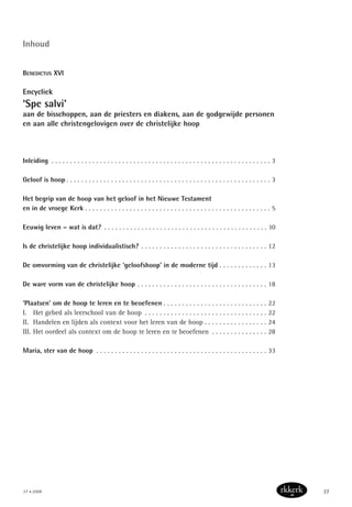 37 • 2008 37
Inhoud
BENEDICTUS XVI
Encycliek
‘Spe salvi’
aan de bisschoppen, aan de priesters en diakens, aan de godgewijde personen
en aan alle christengelovigen over de christelijke hoop
Inleiding . . . . . . . . . . . . . . . . . . . . . . . . . . . . . . . . . . . . . . . . . . . . . . . . . . . . . . . . . . . 3
Geloof is hoop . . . . . . . . . . . . . . . . . . . . . . . . . . . . . . . . . . . . . . . . . . . . . . . . . . . . . . . 3
Het begrip van de hoop van het geloof in het Nieuwe Testament
en in de vroege Kerk . . . . . . . . . . . . . . . . . . . . . . . . . . . . . . . . . . . . . . . . . . . . . . . . . . 5
Eeuwig leven – wat is dat? . . . . . . . . . . . . . . . . . . . . . . . . . . . . . . . . . . . . . . . . . . . . 10
Is de christelijke hoop individualistisch? . . . . . . . . . . . . . . . . . . . . . . . . . . . . . . . . . . 12
De omvorming van de christelijke ‘geloofshoop’ in de moderne tijd . . . . . . . . . . . . . 13
De ware vorm van de christelijke hoop . . . . . . . . . . . . . . . . . . . . . . . . . . . . . . . . . . . 18
‘Plaatsen’ om de hoop te leren en te beoefenen . . . . . . . . . . . . . . . . . . . . . . . . . . . . 22
I. Het gebed als leerschool van de hoop . . . . . . . . . . . . . . . . . . . . . . . . . . . . . . . . . 22
II. Handelen en lijden als context voor het leren van de hoop . . . . . . . . . . . . . . . . . 24
III. Het oordeel als context om de hoop te leren en te beoefenen . . . . . . . . . . . . . . . 28
Maria, ster van de hoop . . . . . . . . . . . . . . . . . . . . . . . . . . . . . . . . . . . . . . . . . . . . . . 33
 