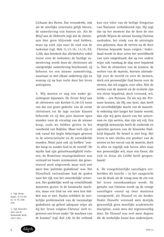 Lichaam des Heren. Dat veranderde, ook
als de uiterlijke structuren gelijk bleven,
de samenleving van binnen uit. Als de
Brief aan de Hebreeën zegt dat de christe-
nen hier geen blijvende stad hebben,
maar op zoek zijn naar de stad van de
toekomst (vgl. Heb 11,13-16; 13,14; Fil.
3,20), dan betekent dat allesbehalve enkel
troost voor de toekomst; de huidige sa-
menleving wordt door de christenen als
oneigenlijke samenleving beschouwd; zij
behoren tot een nieuwe samenleving,
waarnaar ze met elkaar onderweg zijn en
waarop zij op hun tocht door het leven
anticiperen.
5. Wij moeten er nog een nader ge-
zichtspunt bijnemen. De Eerste brief aan
de christenen van Korinte (1,18-31) toont
ons dat een groot gedeelte van de eerste
christenen tot de lage sociale klassen
behoorde en zij dus juist daarom open
stonden voor de ervaring van de nieuwe
hoop, zoals we hebben gezien in het
voorbeeld van Bakhita. Maar toch zijn er
ook vanaf het begin bekeringen geweest
in de aristocratische en de ontwikkelde
standen. Want juist ook zij leefden “zon-
der hoop en zonder God in de wereld”. De
mythe had zijn geloofwaardigheid verlo-
ren; de Romeinse staatsgodsdienst was
verstard tot louter ceremonieel, dat gewe-
tensvol werd uitgevoerd, maar toch niet
meer dan ‘politieke godsdienst’ was. Het
filosofisch rationalisme had de goden
naar het rijk van het onwerkelijke verwe-
zen. Het goddelijke werd op verschillende
manieren gezien in de kosmische mach-
ten, maar een God tot wie men kon bid-
den was er niet. Paulus schildert de wer-
kelijke problematiek van de toenmalige
godsdienst op geheel adequate wijze als
hij het ‘leven volgens Christus’ stelt te-
genover een leven onder “de machten van
de kosmos” (vgl. Kol 2,8). In dit verband
kan een tekst van de heilige Gregorius
van Nazianze verhelderend zijn. Hij zegt
dat op het moment dat de door de ster
geleide Wijzen de nieuwe koning Christus
aanbaden, het einde van de astrologie
was gekomen, daar de sterren nu de door
Christus bepaalde baan volgen.2
Inder-
daad wordt in deze scène het wereldbeeld
van toen omgedraaid, dat op een andere
wijze ook vandaag de dag weer bepalend
is. Niet de elementen van de kosmos, de
wetten van de materie, heersen uiteinde-
lijk over de wereld en over de mensen,
doch een persoonlijke God heerst over de
sterren, dat wil zeggen, over alles. Niet de
wetten van de materie en de evolutie zijn
ten slotte bepalend, doch verstand, wil,
liefde – een Persoon. En als wij die Per-
soon kennen, als Hij ons kent, dan heeft
de onverbiddelijke macht van de materië-
le ordening niet langer het laatste woord;
dan zijn wij geen slaven van het univer-
sum en zijn wetten, dan zijn wij vrij. Een
dergelijk bewustzijn heeft de zoekende en
oprechte geesten van de klassieke Oud-
heid bepaald. De hemel is niet leeg. Het
leven is niet slechts een product van de
wetten en het toeval van de materie, doch
in alles en tegelijk ook boven alles staat
een persoonlijke wil, staat een Geest, die
zich in Jezus als Liefde heeft geopen-
baard.3
6. De vroegchristelijke sarcofagen ver-
beelden dit inzicht – in het aangezicht
van de dood, als de vraag naar de zin van
het leven onontkoombaar wordt. De
gestalte van Christus wordt op de vroege
sarcofagen vooral op twee manieren
voorgesteld: als filosoof en als herder.
Onder filosofie verstond men destijds
gewoonlijk geen moeilijke academische
discipline, zoals men dat tegenwoordig
doet. De filosoof was veel meer degene
die de werkelijke kunst kon onderwijzen:
2. Vgl. Poem.
dogm., V, 53-64,
in: PG 37, 428-
429.
3. Vgl. Katechis-
mus van de
Katholieke Kerk,
1817-1821.
2008 • 66
 