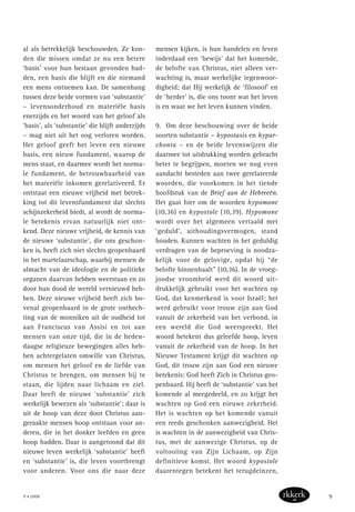al als betrekkelijk beschouwden. Ze kon-
den die missen omdat ze nu een betere
‘basis’ voor hun bestaan gevonden had-
den, een basis die blijft en die niemand
een mens ontnemen kan. De samenhang
tussen deze beide vormen van ‘substantie’
– levensonderhoud en materiële basis
enerzijds en het woord van het geloof als
‘basis’, als ‘substantie’ die blijft anderzijds
– mag niet uit het oog verloren worden.
Het geloof geeft het leven een nieuwe
basis, een nieuw fundament, waarop de
mens staat, en daarmee wordt het norma-
le fundament, de betrouwbaarheid van
het materiële inkomen gerelativeerd. Er
ontstaat een nieuwe vrijheid met betrek-
king tot dit levensfundament dat slechts
schijnzekerheid biedt, al wordt de norma-
le betekenis ervan natuurlijk niet ont-
kend. Deze nieuwe vrijheid, de kennis van
de nieuwe ‘substantie’, die ons geschon-
ken is, heeft zich niet slechts geopenbaard
in het martelaarschap, waarbij mensen de
almacht van de ideologie en de politieke
organen daarvan hebben weerstaan en zo
door hun dood de wereld vernieuwd heb-
ben. Deze nieuwe vrijheid heeft zich bo-
venal geopenbaard in de grote onthech-
ting van de monniken uit de oudheid tot
aan Franciscus van Assisi en tot aan
mensen van onze tijd, die in de heden-
daagse religieuze bewegingen alles heb-
ben achtergelaten omwille van Christus,
om mensen het geloof en de liefde van
Christus te brengen, om mensen bij te
staan, die lijden naar lichaam en ziel.
Daar heeft de nieuwe ‘substantie’ zich
werkelijk bewezen als ‘substantie’; daar is
uit de hoop van deze door Christus aan-
geraakte mensen hoop ontstaan voor an-
deren, die in het donker leefden en geen
hoop hadden. Daar is aangetoond dat dit
nieuwe leven werkelijk ‘substantie’ heeft
en ‘substantie’ is, die leven voortbrengt
voor anderen. Voor ons die naar deze
mensen kijken, is hun handelen en leven
inderdaad een ‘bewijs’ dat het komende,
de belofte van Christus, niet alleen ver-
wachting is, maar werkelijke tegenwoor-
digheid; dat Hij werkelijk de ‘filosoof’ en
de ‘herder’ is, die ons toont wat het leven
is en waar we het leven kunnen vinden.
9. Om deze beschouwing over de beide
soorten substantie – hypostasis en hypar-
chonta – en de beide levenswijzen die
daarmee tot uitdrukking worden gebracht
beter te begrijpen, moeten we nog even
aandacht besteden aan twee gerelateerde
woorden, die voorkomen in het tiende
hoofdstuk van de Brief aan de Hebreeën.
Het gaat hier om de woorden hypomone
(10,36) en hypostole (10,39). Hypomone
wordt over het algemeen vertaald met
‘geduld’, uithoudingsvermogen, stand
houden. Kunnen wachten in het geduldig
verdragen van de beproeving is noodza-
kelijk voor de gelovige, opdat hij “de
belofte binnenhaalt” (10,36). In de vroeg-
joodse vroomheid werd dit woord uit-
drukkelijk gebruikt voor het wachten op
God, dat kenmerkend is voor Israël; het
werd gebruikt voor trouw zijn aan God
vanuit de zekerheid van het verbond, in
een wereld die God weerspreekt. Het
woord betekent dus geleefde hoop, leven
vanuit de zekerheid van de hoop. In het
Nieuwe Testament krijgt dit wachten op
God, dit trouw zijn aan God een nieuwe
betekenis: God heeft Zich in Christus geo-
penbaard. Hij heeft de ‘substantie’ van het
komende al meegedeeld, en zo krijgt het
wachten op God een nieuwe zekerheid.
Het is wachten op het komende vanuit
een reeds geschonken aanwezigheid. Het
is wachten in de aanwezigheid van Chris-
tus, met de aanwezige Christus, op de
voltooiing van Zijn Lichaam, op Zijn
definitieve komst. Het woord hypostole
daarentegen betekent het terugdeinzen,
9 • 2008 9
 