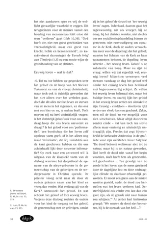 het niet aandurven open en vrij de wel-
licht gevaarlijke waarheid te zeggen. Dit
terugdeinzen voor de mensen vanuit een
houding van mensenvrees leidt ertoe dat
men “verloren” gaat (Heb 10,39). “God
heeft ons niet een geest geschonken van
vreesachtigheid, maar een geest van
kracht, liefde en bezonnenheid”, zo ka-
rakteriseert daarentegen de Tweede brief
aan Timóteüs (1,7) op een mooie wijze de
grondhouding van de christen.
Eeuwig leven – wat is dat?
10. Tot nu toe hebben we gesproken over
het geloof en de hoop van het Nieuwe
Testament en van de vroege christenheid,
maar toch ook is duidelijk geworden dat
het niet alleen over het verleden gaat,
doch dat dit alles met het leven en sterven
van de mens in het algemeen, en dus ook
met ons hier en nu, te maken heeft. Toch
moeten wij nu heel uitdrukkelijk vragen:
is het christelijk geloof ook voor ons van-
daag hoop die ons leven omvormt en
draagt? Is het geloof voor ons ‘performa-
tief’, een boodschap die het leven zelf
opnieuw vorm geeft, of is het alleen nog
maar ‘informatie’, die wij inmiddels aan
de kant geschoven hebben en die ons
achterhaald lijkt door nieuwere informa-
tie? Op zoek naar een antwoord wil ik
uitgaan van de klassieke vorm van de
dialoog waarmee het doopritueel de op-
name van de nieuwgeborene in de ge-
meenschap van de gelovigen en de we-
dergeboorte in Christus opende. De
priester vroeg eerst naar de door de
ouders gekozen naam van het kind en
vroeg dan verder: Wat verlangt gij van de
Kerk? Antwoord: het geloof. En wat
schenkt het geloof u? Het eeuwig leven.
Volgens deze dialoog zochten de ouders
voor het kind de toegang tot het geloof,
de gemeenschap met de gelovigen, omdat
zij in het geloof de sleutel tot ‘het eeuwig
leven’ zagen. Inderdaad, daarom gaat het
tegenwoordig, net als vroeger, bij de
doop, bij het christen worden, niet slechts
om een socialiseringshandeling binnen de
gemeente, niet eenvoudigweg om opna-
me in de Kerk, doch de ouders verwach-
ten meer voor de dopeling: dat het geloof,
waartoe het lichaam van de Kerk en haar
sacramenten behoort, de dopeling leven
schenkt – het eeuwig leven. Geloof is de
substantie van hoop. Maar nu rijst de
vraag: willen wij dat eigenlijk wel, eeu-
wig leven? Misschien verwerpen veel
mensen vandaag de dag het geloof wel
omdat het eeuwig leven hun helemaal
niet begerenswaardig schijnt. Ze willen
het eeuwig leven helemaal niet, maar het
huidige leven, en daarbij lijkt het geloof
in het eeuwig leven eerder een obstakel te
zijn. Eeuwig – eindeloos – doorleven lijkt
eerder een vloek dan een geschenk. Zeker,
men wil de dood zo ver mogelijk voor
zich uitschuiven. Maar altijd doorleven
zonder einde – dat kan toch ten slotte
alleen maar eentonig en uiteindelijk on-
draaglijk zijn. Precies dat zegt bijvoor-
beeld de kerkvader Ambrosius in de graf-
rede voor zijn overleden broer Satyrus:
“De dood behoort weliswaar niet tot de
natuur, maar hij is tot natuur geworden.
God heeft de dood niet vanaf het begin
voorzien, doch heeft hem als geneesmid-
del geschonken … Ten gevolge van de
zonde is het leven van de mens getekend
door de dagelijkse last en door ondraag-
lijke ellende en daardoor erbarmelijk ge-
worden. Er moest een grens aan de misère
worden gesteld, opdat de dood zou her-
stellen wat het leven verloren had. On-
sterfelijkheid zou eerder een last dan een
gave zijn, als de genade niet naar binnen
zou schijnen.”6
Al eerder had Ambrosius
gezegd: “We moeten de dood niet betreu-
ren, hij is de oorzaak van het heil …”.7
6. De excessu
fratris sui Satyri,
II, 47, in: CSEL 73,
274.
7. A.w., II, 46, in:
a.w., 73, 273.
2008 • 1010
 