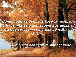 Conte quantas bênçãos você já recebeu,Conte quantas bênçãos você já recebeu,
e transmita esta mensagem aos demais,e transmita esta mensagem aos demais,
para que se dêem conta das bênçãos quepara que se dêem conta das bênçãos que
já têmjá têm……
Que Deus continue te abençoando...Que Deus continue te abençoando...
 