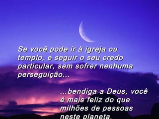 ……bendiga a Deus, vocêbendiga a Deus, você
é mais feliz do queé mais feliz do que
milhões de pessoasmilhões de pessoas
neste planeta.
Se você pode ir à igreja ouSe você pode ir à igreja ou
templo, e seguir o seu credotemplo, e seguir o seu credo
particular, sem sofrer nenhumaparticular, sem sofrer nenhuma
perseguição...perseguição...
 