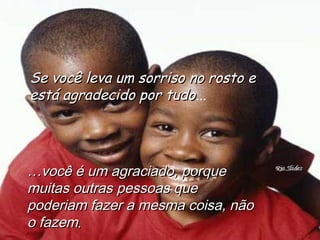 Se você leva um sorriso no rosto eSe você leva um sorriso no rosto e
está agradecido por tudoestá agradecido por tudo...
……você é um agraciado, porquevocê é um agraciado, porque
muitas outras pessoas quemuitas outras pessoas que
poderiam fazer a mesma coisa, nãopoderiam fazer a mesma coisa, não
o fazemo fazem..
 