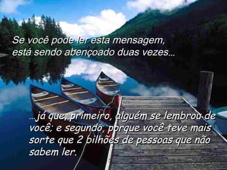 Se você pode ler esta mensagem,Se você pode ler esta mensagem,
está sendo abençoado duas vezesestá sendo abençoado duas vezes......
……já que, primeiro, alguém se lembrou dejá que, primeiro, alguém se lembrou de
você; e segundo, porque você teve maisvocê; e segundo, porque você teve mais
sorte que 2 bilhões de pessoas que nãosorte que 2 bilhões de pessoas que não
sabem lersabem ler..
 