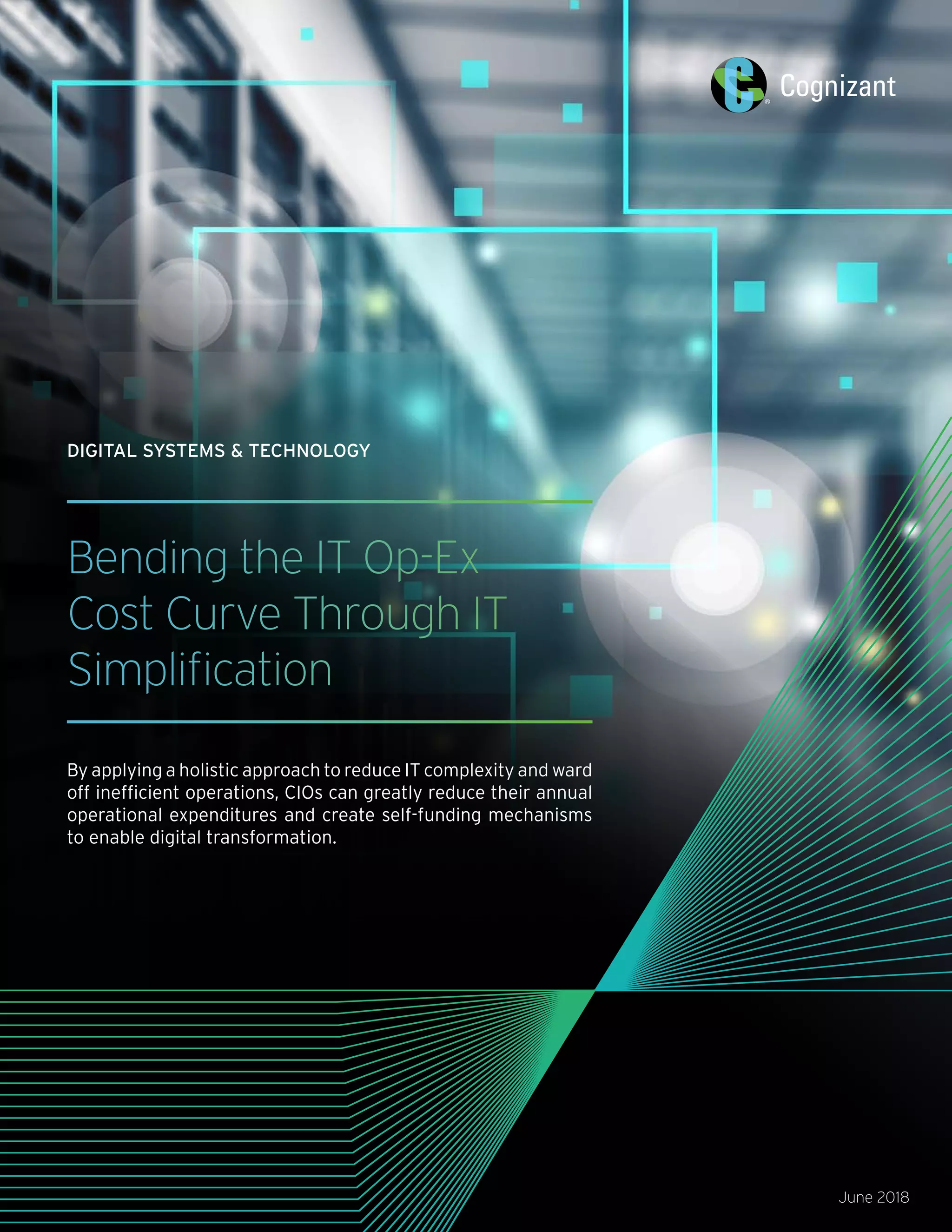 Bending the IT Op-Ex
Cost Curve Through IT
Simplification
By applying a holistic approach to reduce IT complexity and ward
off inefficient operations, CIOs can greatly reduce their annual
operational expenditures and create self-funding mechanisms
to enable digital transformation.
June 2018
DIGITAL SYSTEMS & TECHNOLOGY
 