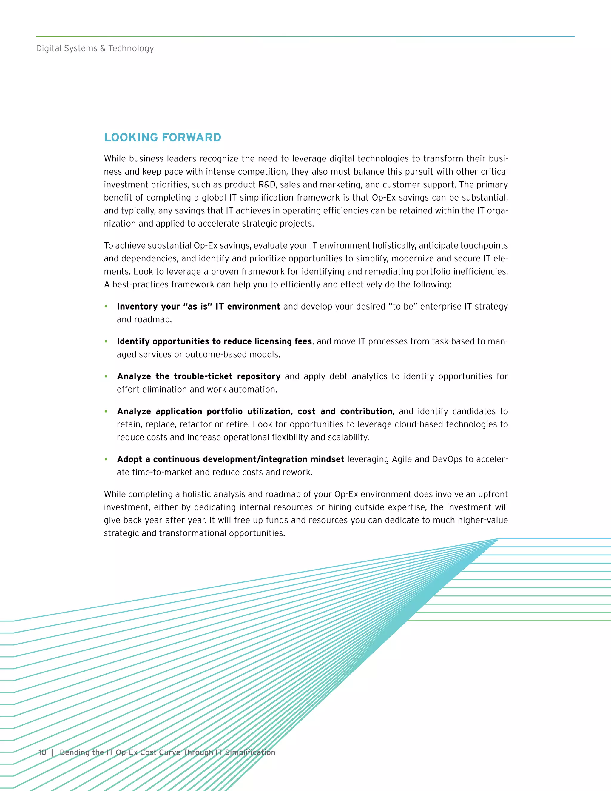 10
Digital Systems & Technology
| Bending the IT Op-Ex Cost Curve Through IT Simplification
LOOKING FORWARD
While business leaders recognize the need to leverage digital technologies to transform their busi-
ness and keep pace with intense competition, they also must balance this pursuit with other critical
investment priorities, such as product R&D, sales and marketing, and customer support. The primary
benefit of completing a global IT simplification framework is that Op-Ex savings can be substantial,
and typically, any savings that IT achieves in operating efficiencies can be retained within the IT orga-
nization and applied to accelerate strategic projects.
To achieve substantial Op-Ex savings, evaluate your IT environment holistically, anticipate touchpoints
and dependencies, and identify and prioritize opportunities to simplify, modernize and secure IT ele-
ments. Look to leverage a proven framework for identifying and remediating portfolio inefficiencies.
A best-practices framework can help you to efficiently and effectively do the following:
•	 Inventory your “as is” IT environment and develop your desired “to be” enterprise IT strategy
and roadmap.
•	 Identify opportunities to reduce licensing fees, and move IT processes from task-based to man-
aged services or outcome-based models.
•	 Analyze the trouble-ticket repository and apply debt analytics to identify opportunities for
effort elimination and work automation.
•	 Analyze application portfolio utilization, cost and contribution, and identify candidates to
retain, replace, refactor or retire. Look for opportunities to leverage cloud-based technologies to
reduce costs and increase operational flexibility and scalability.
•	 Adopt a continuous development/integration mindset leveraging Agile and DevOps to acceler-
ate time-to-market and reduce costs and rework.
While completing a holistic analysis and roadmap of your Op-Ex environment does involve an upfront
investment, either by dedicating internal resources or hiring outside expertise, the investment will
give back year after year. It will free up funds and resources you can dedicate to much higher-value
strategic and transformational opportunities.
 