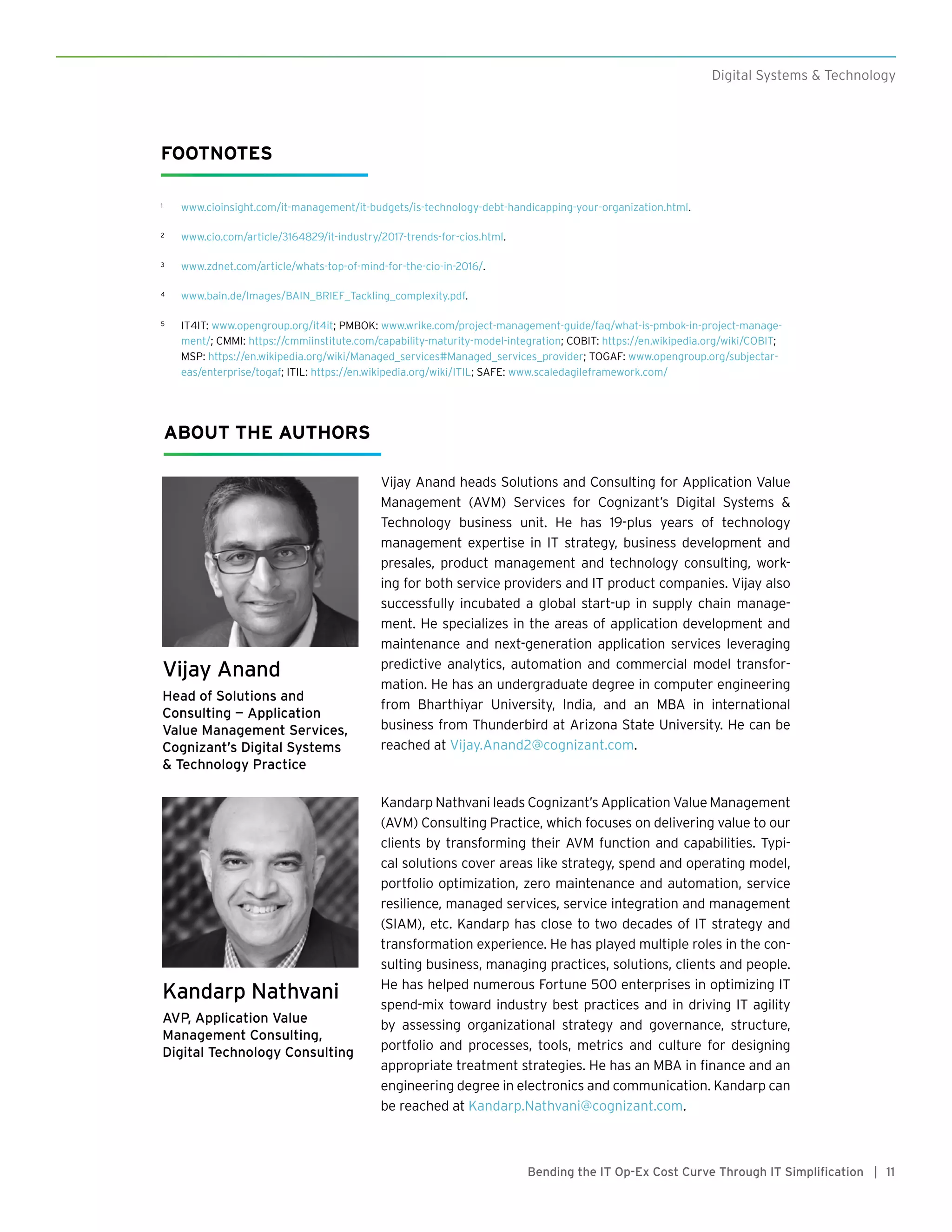 11Bending the IT Op-Ex Cost Curve Through IT Simplification |
Digital Systems & Technology
FOOTNOTES
1	 www.cioinsight.com/it-management/it-budgets/is-technology-debt-handicapping-your-organization.html.
2	 www.cio.com/article/3164829/it-industry/2017-trends-for-cios.html.
3	 www.zdnet.com/article/whats-top-of-mind-for-the-cio-in-2016/.
4	 www.bain.de/Images/BAIN_BRIEF_Tackling_complexity.pdf.
5	 IT4IT: www.opengroup.org/it4it; PMBOK: www.wrike.com/project-management-guide/faq/what-is-pmbok-in-project-manage-
ment/; CMMI: https://cmmiinstitute.com/capability-maturity-model-integration; COBIT: https://en.wikipedia.org/wiki/COBIT;
MSP: https://en.wikipedia.org/wiki/Managed_services#Managed_services_provider; TOGAF: www.opengroup.org/subjectar-
eas/enterprise/togaf; ITIL: https://en.wikipedia.org/wiki/ITIL; SAFE: www.scaledagileframework.com/
Vijay Anand
Head of Solutions and
Consulting — Application
Value Management Services,
Cognizant’s Digital Systems
& Technology Practice
Kandarp Nathvani
AVP, Application Value
Management Consulting,
Digital Technology Consulting
Vijay Anand heads Solutions and Consulting for Application Value
Management (AVM) Services for Cognizant’s Digital Systems &
Technology business unit. He has 19-plus years of technology
management expertise in IT strategy, business development and
presales, product management and technology consulting, work-
ing for both service providers and IT product companies. Vijay also
successfully incubated a global start-up in supply chain manage-
ment. He specializes in the areas of application development and
maintenance and next-generation application services leveraging
predictive analytics, automation and commercial model transfor-
mation. He has an undergraduate degree in computer engineering
from Bharthiyar University, India, and an MBA in international
business from Thunderbird at Arizona State University. He can be
reached at Vijay.Anand2@cognizant.com.
Kandarp Nathvani leads Cognizant’s Application Value Management
(AVM) Consulting Practice, which focuses on delivering value to our
clients by transforming their AVM function and capabilities. Typi-
cal solutions cover areas like strategy, spend and operating model,
portfolio optimization, zero maintenance and automation, service
resilience, managed services, service integration and management
(SIAM), etc. Kandarp has close to two decades of IT strategy and
transformation experience. He has played multiple roles in the con-
sulting business, managing practices, solutions, clients and people.
He has helped numerous Fortune 500 enterprises in optimizing IT
spend-mix toward industry best practices and in driving IT agility
by assessing organizational strategy and governance, structure,
portfolio and processes, tools, metrics and culture for designing
appropriate treatment strategies. He has an MBA in finance and an
engineering degree in electronics and communication. Kandarp can
be reached at Kandarp.Nathvani@cognizant.com.
ABOUT THE AUTHORS
 