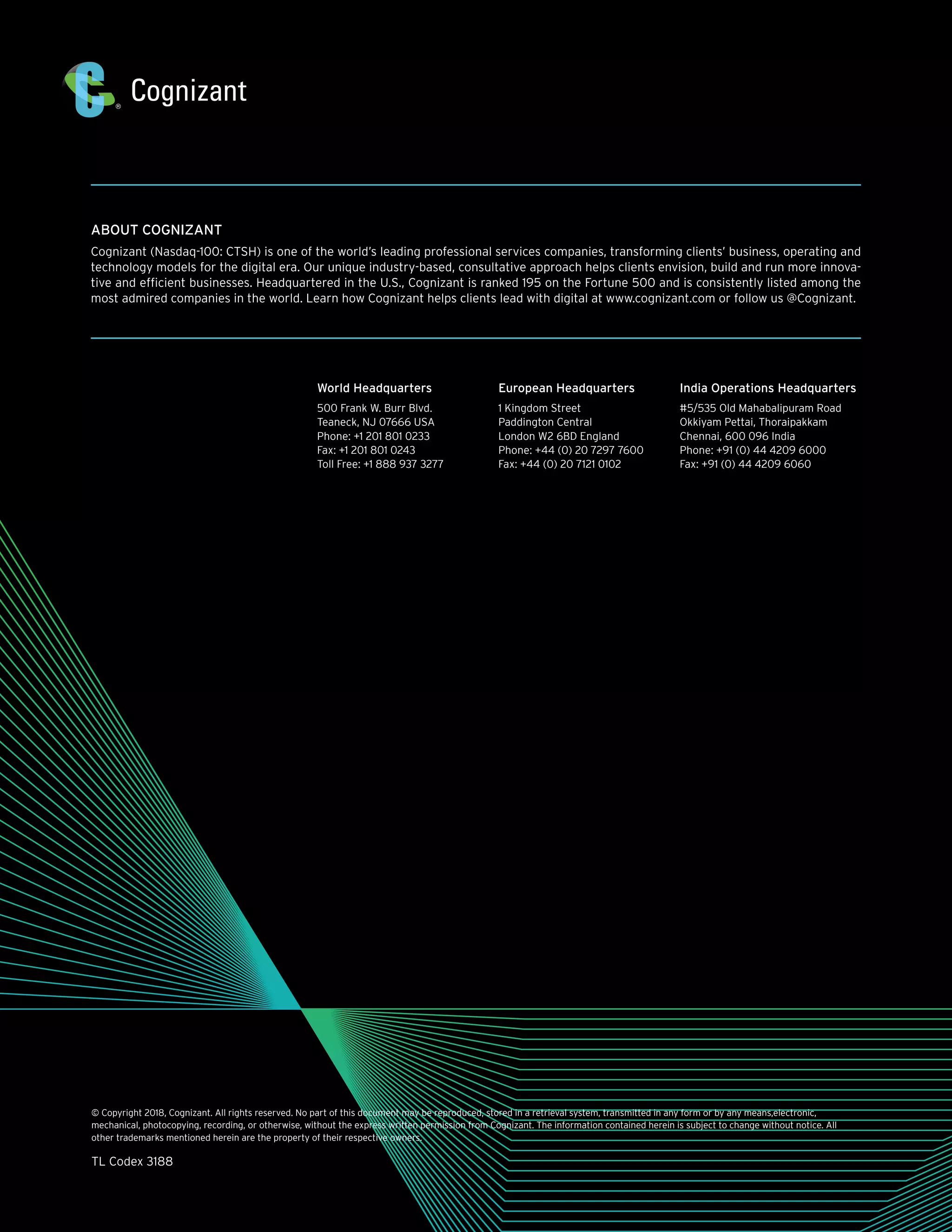 ABOUT COGNIZANT
Cognizant (Nasdaq-100: CTSH) is one of the world’s leading professional services companies, transforming clients’ business, operating and
technology models for the digital era. Our unique industry-based, consultative approach helps clients envision, build and run more innova-
tive and efficient businesses. Headquartered in the U.S., Cognizant is ranked 195 on the Fortune 500 and is consistently listed among the
most admired companies in the world. Learn how Cognizant helps clients lead with digital at www.cognizant.com or follow us @Cognizant.
© Copyright 2018, Cognizant. All rights reserved. No part of this document may be reproduced, stored in a retrieval system, transmitted in any form or by any means,electronic,
mechanical, photocopying, recording, or otherwise, without the express written permission from Cognizant. The information contained herein is subject to change without notice. All
other trademarks mentioned herein are the property of their respective owners.
TL Codex 3188
World Headquarters
500 Frank W. Burr Blvd.
Teaneck, NJ 07666 USA
Phone: +1 201 801 0233
Fax: +1 201 801 0243
Toll Free: +1 888 937 3277
European Headquarters
1 Kingdom Street
Paddington Central
London W2 6BD England
Phone: +44 (0) 20 7297 7600
Fax: +44 (0) 20 7121 0102
India Operations Headquarters
#5/535 Old Mahabalipuram Road
Okkiyam Pettai, Thoraipakkam
Chennai, 600 096 India
Phone: +91 (0) 44 4209 6000
Fax: +91 (0) 44 4209 6060
 