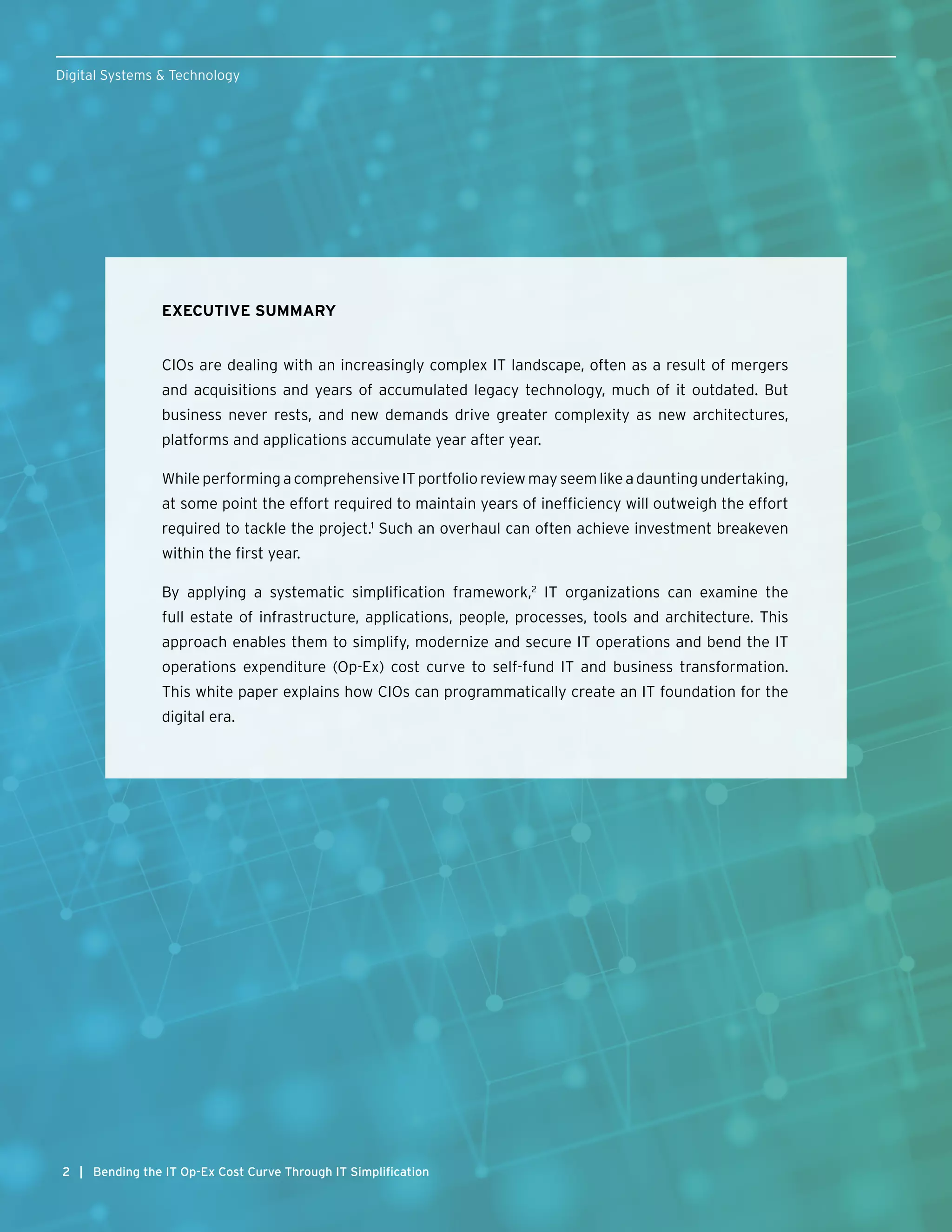 2
EXECUTIVE SUMMARY
CIOs are dealing with an increasingly complex IT landscape, often as a result of mergers
and acquisitions and years of accumulated legacy technology, much of it outdated. But
business never rests, and new demands drive greater complexity as new architectures,
platforms and applications accumulate year after year.
While performing a comprehensive IT portfolio review may seem like a daunting undertaking,
at some point the effort required to maintain years of inefficiency will outweigh the effort
required to tackle the project.1
Such an overhaul can often achieve investment breakeven
within the first year.
By applying a systematic simplification framework,2
IT organizations can examine the
full estate of infrastructure, applications, people, processes, tools and architecture. This
approach enables them to simplify, modernize and secure IT operations and bend the IT
operations expenditure (Op-Ex) cost curve to self-fund IT and business transformation.
This white paper explains how CIOs can programmatically create an IT foundation for the
digital era.
2
Digital Systems & Technology
| Bending the IT Op-Ex Cost Curve Through IT Simplification
 
