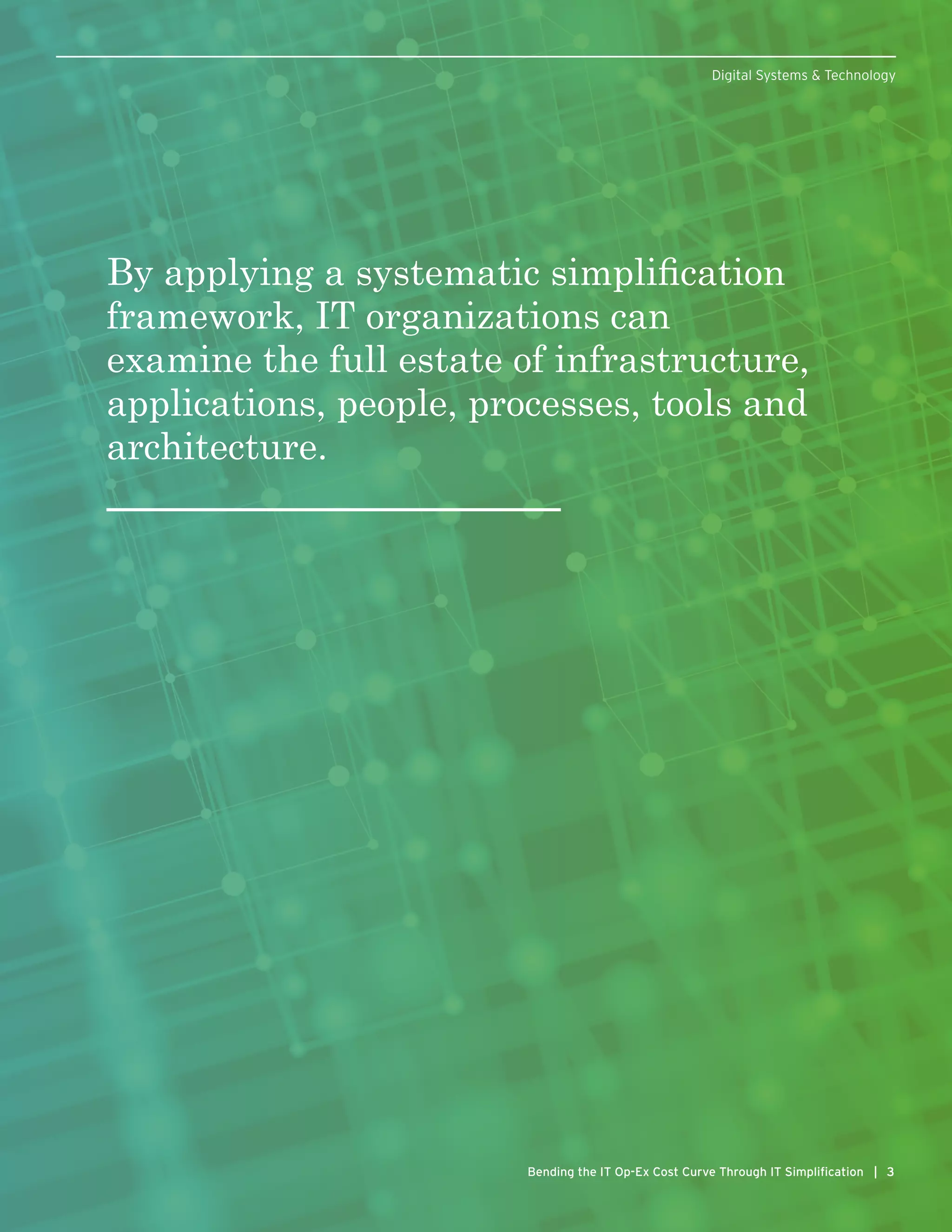 By applying a systematic simplification
framework, IT organizations can
examine the full estate of infrastructure,
applications, people, processes, tools and
architecture.
3Bending the IT Op-Ex Cost Curve Through IT Simplification | 3
Digital Systems & Technology
 