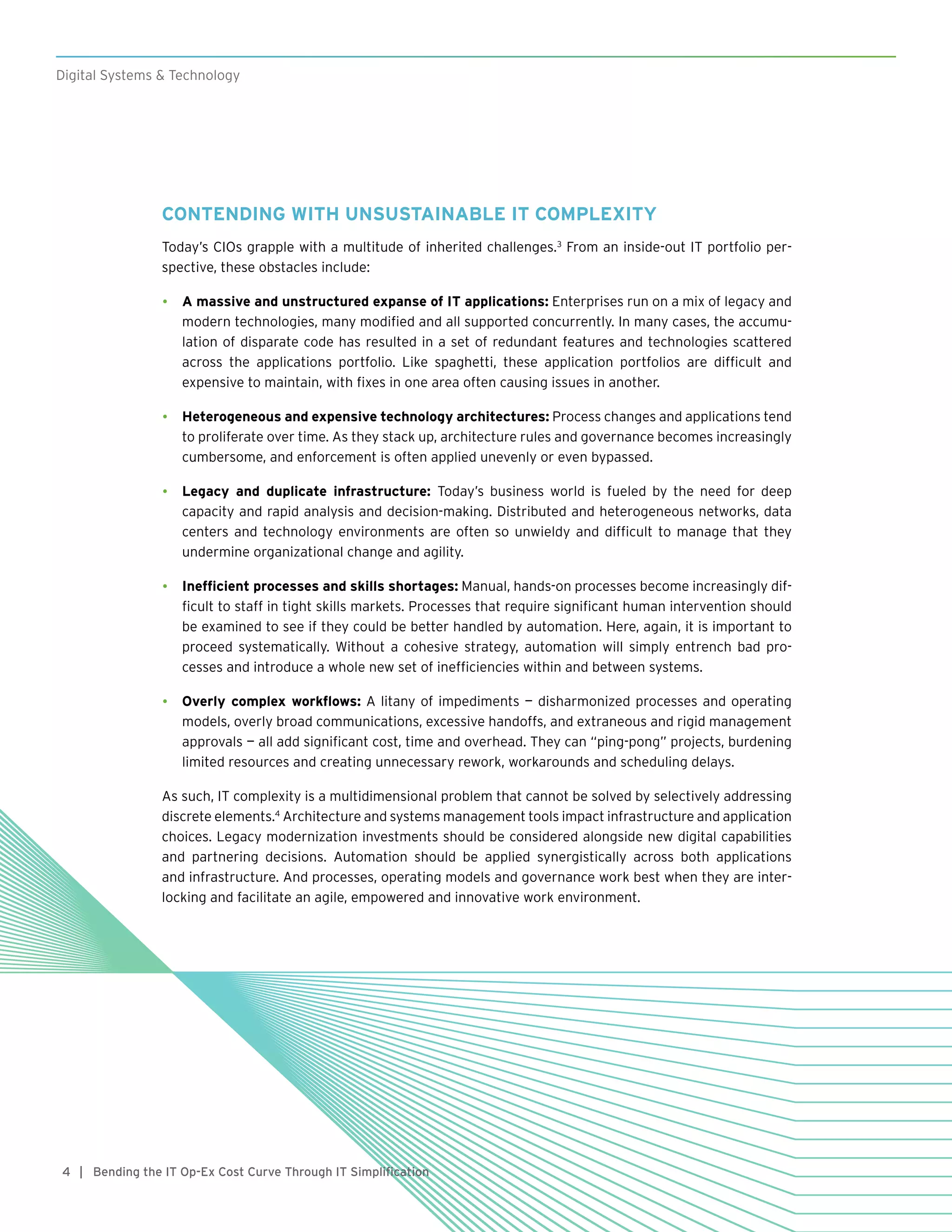 4 | Bending the IT Op-Ex Cost Curve Through IT Simplification
Digital Systems & Technology
CONTENDING WITH UNSUSTAINABLE IT COMPLEXITY
Today’s CIOs grapple with a multitude of inherited challenges.3
From an inside-out IT portfolio per-
spective, these obstacles include:
•	 A massive and unstructured expanse of IT applications: Enterprises run on a mix of legacy and
modern technologies, many modified and all supported concurrently. In many cases, the accumu-
lation of disparate code has resulted in a set of redundant features and technologies scattered
across the applications portfolio. Like spaghetti, these application portfolios are difficult and
expensive to maintain, with fixes in one area often causing issues in another.
•	 Heterogeneous and expensive technology architectures: Process changes and applications tend
to proliferate over time. As they stack up, architecture rules and governance becomes increasingly
cumbersome, and enforcement is often applied unevenly or even bypassed.
•	 Legacy and duplicate infrastructure: Today’s business world is fueled by the need for deep
capacity and rapid analysis and decision-making. Distributed and heterogeneous networks, data
centers and technology environments are often so unwieldy and difficult to manage that they
undermine organizational change and agility.
•	 Inefficient processes and skills shortages: Manual, hands-on processes become increasingly dif-
ficult to staff in tight skills markets. Processes that require significant human intervention should
be examined to see if they could be better handled by automation. Here, again, it is important to
proceed systematically. Without a cohesive strategy, automation will simply entrench bad pro-
cesses and introduce a whole new set of inefficiencies within and between systems.
•	 Overly complex workflows: A litany of impediments — disharmonized processes and operating
models, overly broad communications, excessive handoffs, and extraneous and rigid management
approvals — all add significant cost, time and overhead. They can “ping-pong” projects, burdening
limited resources and creating unnecessary rework, workarounds and scheduling delays.
As such, IT complexity is a multidimensional problem that cannot be solved by selectively addressing
discrete elements.4
Architecture and systems management tools impact infrastructure and application
choices. Legacy modernization investments should be considered alongside new digital capabilities
and partnering decisions. Automation should be applied synergistically across both applications
and infrastructure. And processes, operating models and governance work best when they are inter-
locking and facilitate an agile, empowered and innovative work environment.
4
 